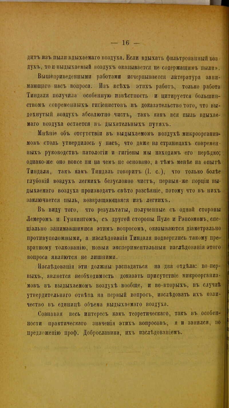 дитъ изъ пыли вдыхаемаго воздуха. Если вдыхать фильтрованный воз • духъ, то и выдыхаемый воздухъ оказывается не содержащимъ пыли». Вышеприведенными работами исчерпывается литература зани- мающаго насъ вопроса. Изъ всѣхъ этихъ работъ, только работа Тиндаля получила особенную извѣстность и цитируется большин- ствомъ современныхъ гигіенистовъ въ доказательство того, что вы- дохнутый воздухъ абсолютно чистъ, такъ какъ вся пыль вдыхае- маго воздуха остается въ дыхательныхъ путяхъ. Мнѣніе объ отсутствіи въ выдыхаемомъ воздухѣ микроорганиз- мовъ столь утвердилось у насъ, что даже па страницахъ современ- ныхъ руководствъ патологіи и гигіены мы находимъ его нерѣдко; однако-же оно вовсе ни на чемъ не основано, а тѣмъ менѣе на опытѣ Тиндаля, такъ какъ Тиндаль говоритъ (1. с.), что только болѣе глубокій воздухъ легкихъ безусловно чистъ, первыя-же порціи вы- дыхаемаго воздуха производятъ свѣто разсѣяніе, потому что въ нихъ заключается пыль, возвращающаяся изъ легкихъ. Въ виду того, что результаты, полученные съ одной стороны Лемеромъ и Гуннингомъ, съ другой стороны Пуле и Рэнсомомъ, спе- ціально занимавшимися этимъ вопросомъ, оказываются діаметрально противуположными, а изслѣдованія Тиндаля подверглись такому пре- вратному толкованію, новыя экспериментальныя изслѣдованія этого вопроса являются не лишними. Изслѣдованія эти должны распадаться на два отдѣла: во-пер- выхъ, является необходимость доказать присутствіе микроорганиз- мовъ въ выдыхаемомъ воздухѣ вообще, и во-вторыхъ, въ случаѣ утвердительнаго отвѣта на первый вопросъ, изслѣдовать ихъ коли- чество въ единицѣ объема выдыхаемаго воздуха. Сознавая весь интересъ какъ теоретическаго, такъ въ особен- ности практическаго значенія этихъ вопросовъ, я и занялся, по предложенію проф. Доброславина, ихъ изслѣдованіемъ.