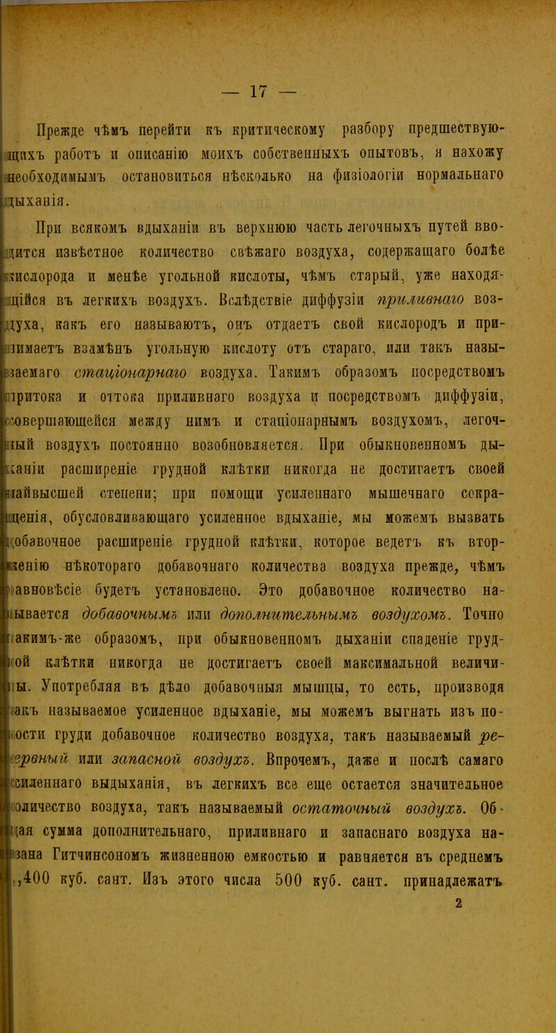 Прежде чѣмъ перейти къ критическому разбору предшествую- щихъ работъ и описанію моихъ собственныхъ опытовъ, я нахожу необходимымъ остановиться нѣсколько на физіологіи нормальнаго дыханія. При всякомъ вдыханіи въ верхнюю часть легочныхъ путей вво- дится извѣстное количество свѣжаго воздуха, содержащаго болѣе кислорода и менѣе угольной кислоты, чѣмъ старый, уже находя- щійся въ легкихъ воздухъ. Вслѣдствіе диффузіи приливнаго воз- духа, какъ его называютъ, онъ отдаетъ свой кислородъ и при- нимаетъ взамѣнъ угольную кислоту отъ стараго, или такъ назы- ваемаго стаціонарнаго воздуха. Такимъ образомъ посредствомъ притока и оттока приливнаго воздуха и посредствомъ диффузіи, (■совершающейся между нимъ и стаціонарнымъ воздухомъ, легоч- іый воздухъ постоянно возобновляется. При обыкновенномъ ды- ханіи расширеніе грудной клѣтки никогда не достигаетъ своей ііайвысшей степени; при помощи усиленнаго мышечнаго сокра- щенія, обусловливающаго усиленное вдыханіе, мы можемъ вызвать добавочное расширеніе грудной клѣтки, которое ведетъ къ втор- женію нѣкотораго добавочнаго количества воздуха прежде, чѣмъ авновѣсіе будетъ установлено. Это добавочное количество на- зывается добавочнымъ или дополнительнымъ воздухомъ. Точно акимъ-же образомъ, при обыкновенномъ дыханіи спаденіе груд- ной клѣтки никогда не достигаетъ своей максимальной величи- ны. Употребляя въ дѣло добавочныя мышцы, то есть, производя ' акъ называемое усиленное вдыханіе, мы можемъ выгнать изъ по- ости груди добавочное количество воздуха, такъ называемый ре- ѵрвныіі или запасной воздухъ. Впрочемъ, даже и послѣ самаго осиленнаго выдыханія, въ легкихъ все еще остается значительное і эличество воздуха, такъ называемый остаточный воздухъ. Об- (ая сумма дополнительнаго, приливнаго и запаснаго воздуха на- ша Гитчинсономъ жизненною емкостью и равняется въ среднемъ ,400 куб. сант. Изъ этого числа 500 куб. сант. принадлежатъ 2