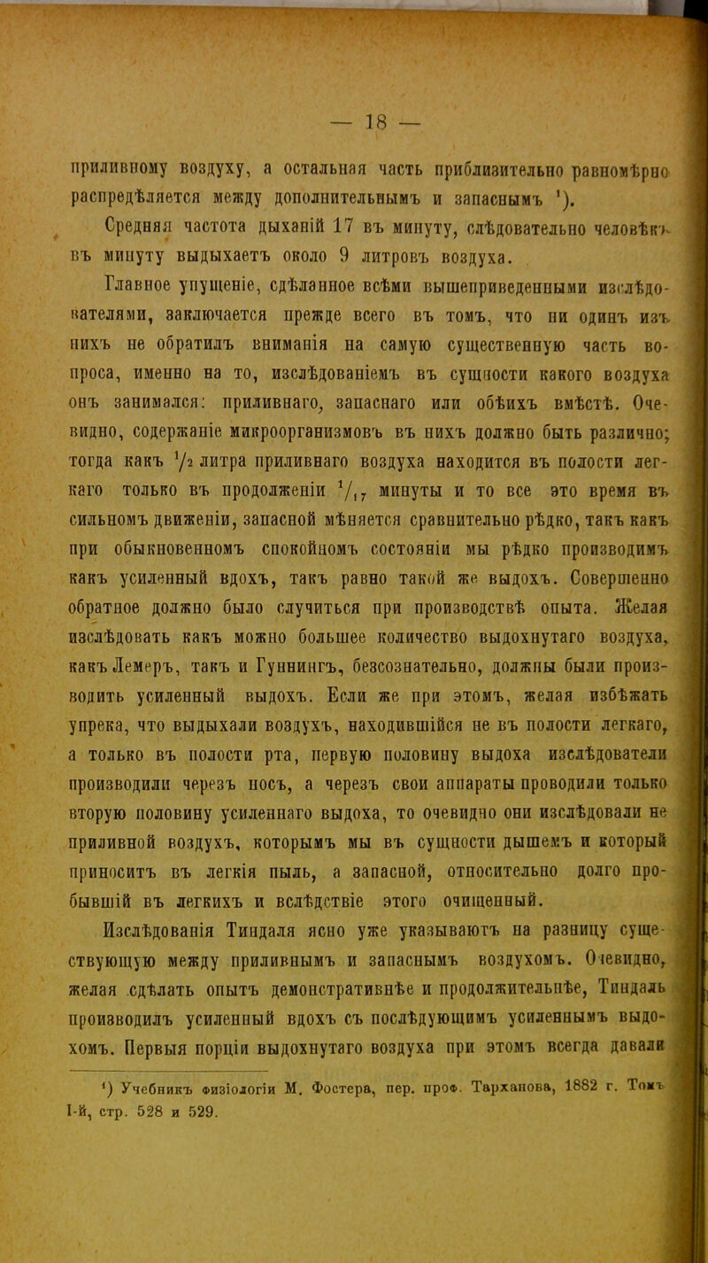 приливному воздуху, а остальная часть приблизительно равномѣрно распредѣляется между дополнительнымъ и запаснымъ ’). Средняя частота дыханій 17 въ минуту, слѣдовательно человѣкъ въ минуту выдыхаетъ около 9 литровъ воздуха. Главное упущеніе, сдѣланное всѣми вышеприведенными изслѣдо- вателями, заключается прежде всего въ томъ, что пи одинъ изъ нихъ не обратилъ вниманія на самую существенную часть во- проса, именно на то, изслѣдованіемъ въ сущности какого воздуха онъ занимался: приливнаго, запаснаго или обѣихъ вмѣстѣ. Оче- видно, содержаніе микроорганизмовъ въ нихъ должно быть различно; тогда какъ х/і литра приливнаго воздуха находится въ полости лег- каго только въ продолженіи У,7 минуты и то все это время въ сильномъ движеніи, запасной мѣняется сравнительно рѣдко, такъ какъ при обыкновенномъ спокойномъ состояніи мы рѣдко производимъ какъ усиленный вдохъ, такъ равно такой же выдохъ. Совершенно обратное должно было случиться при производствѣ опыта. Желая изслѣдовать какъ можно большее количество выдохнутаго воздуха, какъЛемеръ, такъ и Гуннингъ, безсознательно, должны были произ- водить усиленный выдохъ. Если же при этомъ, желая избѣжать упрека, что выдыхали воздухъ, находившійся не въ полости легкаго, а только въ полости рта, первую половину выдоха изслѣдователи производили черезъ носъ, а черезъ свои аппараты проводили только вторую половину усиленнаго выдоха, то очевидно они изслѣдовали не приливной воздухъ, которымъ мы въ сущности дышемъ и который приноситъ въ легкія пыль, а запасной, относительно долго про- бывшій въ легкихъ и вслѣдствіе этого очищенный. Изслѣдованія Тиндаля ясно уже указываютъ на разницу суще- ствующую между приливнымъ и запаснымъ воздухомъ. Очевидно, желая сдѣлать опытъ демонстративнѣе и продолжительнѣе, Тиндаль производилъ усиленный вдохъ съ послѣдующимъ усиленнымъ выдо- хомъ. Первыя порціи выдохнутаго воздуха при этомъ всегда давали О Учебникъ физіологіи М. Фостера, пер. про®. Тарханова, 1882 г. Томъ І-й, стр. 528 и 529.