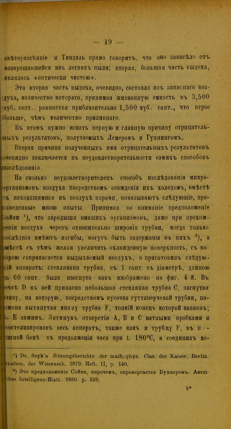свѣторазсѣяніе и Тиндаль прямо говоритъ, что оно зависѣло отъ возвращавшейся иэъ легкихъ пыли; вторая, большая часть выдоха, являлась «оптически чистою>. Эта вторая часть выдоха, очевидно, состояла изъ запаснаго воз- духа, количество котораго, принимая жизненную емкость въ 3,500 куб. сайт., равняется приблизительно 1,500 куб. сайт., что втрое больше, чѣмъ количество приливнаго. Въ этомъ нужно искать первую и главную причину отрицатель- ныхъ результатовъ, получаемыхъ Лемеромъ и Гуннингомъ. Вторая причина полученныхъ ими отрицательныхъ результатовъ •очевидно заключается въ неудовлетворительности самихъ способовъ різслѣдованія. На сколько неудовлетворителенъ способъ изслѣдованія микро- организмовъ воздуха посредствомъ осажденія ихъ холодомъ, вмѣстѣ ъ находящимися въ воздухѣ парами, показываютъ слѣдующіе, про- изведенные мною опыты. Принимая во вниманіе предположеніе ■' ойки *), что зародыши низшихъ организмовъ, даже при прохож- деніи воздуха черезъ относительно широкія трубки, когда только • ослѣднія имѣютъ изгибы, могутъ быть задержаны въ нихъ 2), а >мѣстѣ съ тѣмъ желая увеличить охлажденную поверхность, съ ко- оорого соприкасается выдыхаемый воздухъ, я приготовилъ слѣдую- щій аппаратъ: стеклянаня трубка, въ 1 сайт, въ діаметрѣ, длиною ьь 60 сайт, была изогнута какъ изображено на фиг. 4-й. Въ ичкѣ Б къ ней припаена небольшая стекляиая трубка С, загнутая шизу, на которую, посредствомъ кусочка гуттаперчевой трубки, на- і жена вытянутая книзу трубка Р, тонкій конецъ которой запаянъ; »> Е зажимъ. Заткнувъ отверстія А, В и С ватными пробками и оостелизировавъ весь аппаратъ, также какъ и трубку Е, въ в>- ішной банѣ въ продолженіи часа при і. 180°С, я соединилъ ко- Бг. Зоук’а ЗНгіт^эЪегісЫе (Іег таіЬ.-рЪуа. Сіав. йег Каізѳг. Вегііп Цксайет. йег ѴѴіэвепвсЬ. 1879. Ней. II, р. 140. 4) Это предположеніе Сойки, впрочемъ, опровергается Бухнеромъ. Аеглі- II Ьев ІпІеПі^епг-ВіаМ. 1880. р. 559. 2*