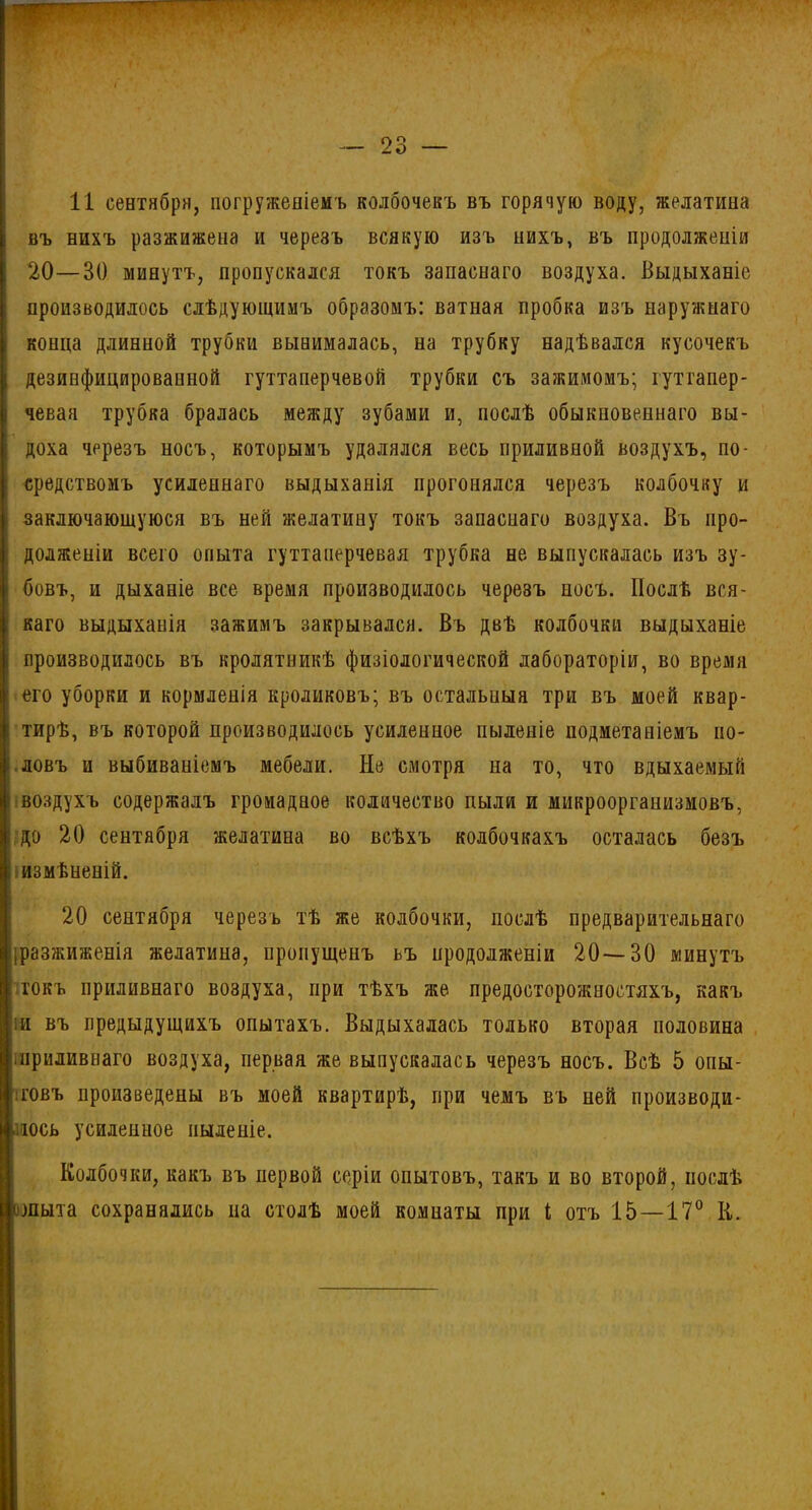 11 сентября, погруженіемъ колбочекъ въ горячую воду, желатина въ нихъ разжижена и черезъ всякую изъ нихъ, въ продолженіи 20—30 минутъ, пропускался токъ запаснаго воздуха. Выдыханіе производилось слѣдующимъ образомъ: ватная пробка изъ наружнаго конца длинной трубки вынималась, на трубку надѣвался кусочекъ дезинфицированной гуттаперчевой трубки съ зажимомъ; гуттапер- чевая трубка бралась между зубами и, послѣ обыкновеннаго вы- доха черезъ носъ, которымъ удалялся весь приливной воздухъ, по- средствомъ усиленнаго выдыханія прогонялся черезъ колбочку и заключающуюся въ ней желатину токъ запаснаго воздуха. Въ про- долженіи всего опыта гуттаперчевая трубка не выпускалась изъ зу- бовъ, и дыханіе все время производилось черезъ носъ. Послѣ вся- каго выдыханія зажимъ закрывался. Въ двѣ колбочки выдыханіе производилось въ кролятникѣ физіологической лабораторіи, во время его уборки и кормленія кроликовъ; въ остальныя три въ моей квар- тирѣ, въ которой производилось усиленное пыленіе подметаніемъ по- ловъ и выбиваніемъ мебели. Не смотря на то, что вдыхаемый воздухъ содержалъ громадное количество пыли и микроорганизмовъ, до 20 сентября желатина во всѣхъ колбочкахъ осталась безъ измѣненій. 20 сентября черезъ тѣ же колбочки, послѣ предварительнаго [разжиженія желатина, пропущенъ ьъ продолженіи 20—30 минутъ токъ приливнаго воздуха, при тѣхъ же предосторожностяхъ, какъ іи въ предыдущихъ опытахъ. Выдыхалась только вторая половина іліриливнаго воздуха, первая же выпускалась черезъ носъ. Всѣ 5 опы- товъ произведены въ моей квартирѣ, при чемъ въ ней производи- лось усиленное пыленіе. Колбочки, какъ въ первой серіи опытовъ, такъ и во второй, послѣ шыта сохранялись на столѣ моей комнаты при і отъ 15—17° К.