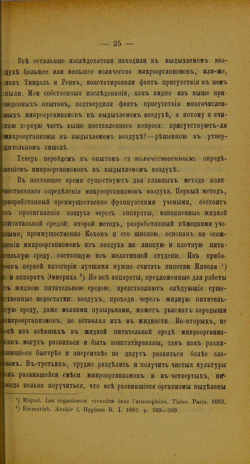 'V Беѣ остальные изслѣдователи находили въ выдыхаемомъ воз- i духѣ большее или меньшее количество микроорганизмовъ, или-же, какъ Тиндаль и Ренкъ, констатировали фактъ присутствія въ немъ : пыли. Мои собственныя изслѣдованія, какъ видно изъ выше при- веденныхъ опытовъ, подтвердили фактъ присутствія многочислен- ныхъ микрооргамизмовъ въ выдыхаемомъ воздухѣ, а потому я счи- таю первую часть выше поставленнаго вопроса: присутствуютъ-ли 'микроорганизмы въ выдыхаемомъ воздухѣ?--рѣшенною въ утвер- дительномъ смыслѣ. Теперь перейдемъ къ опытамъ съ количественнымъ опредѣ- леніемъ- микроорганизмовъ въ выдыхаемомъ воздухѣ. Въ настоящее время существуютъ два главныхъ метода коли- чественнаго опредѣленія микроорганизмовъ воздуха. Первый методъ, [разработанный преимущественно французскими учеными, состоитъ взъ протягиваніи воздуха черезъ аппараты, наполненные жидкой питательной средой; второй методъ, разработанный нѣмецкими уче- ными, преимущественно Кохомъ и его школою, основанъ на осаж- Р(еніи микроорганизмовъ изъ воздуха на липкую и плотную пита- тельную среду, состоящую изъ желатинной студени. Изъ прибо- ровъ первой категоріи лучшими нужно считать пипетки Микеля *) ii и аппаратъ Эммериха 2).Но всѣ аппараты, предложенные для работы ъ жидкою питательною средою, представляютъ слѣдующіе суще- г твенные недостатки: воздухъ, проходя черезъ жидкую питатель- ную среду, даже мелкими пузырьками, можетъ увлекать зародыши пикроорганизмовъ, не оставляя ихъ въ жидкости. Во-вторыхъ, не псѣ изъ осѣвшихъ въ жидкой питательной средѣ микроорганиз- мовъ могутъ развиться и быть констатированы, такъ какъ разви- вающіеся быстрѣе и энергичнѣе не дадутъ развиться болѣе сла- бымъ. Въ-третьихъ, трудно раздѣлить и получить чистыя культуры 1 зъ развившейся смѣси микроорганизмовъ и въ-четвертыхъ, ин- огда нельзя поручиться, что всѣ развившіеся организмы выдѣлены О Міфіе1. Ьез ог&апізтез ѵіѵапіев сіапз ГаітозрЬёге. ТЬёзс. Рагіз. 1883. а) ЕтгаегіеЬ. АгсЬіѵ Г. Ну^іепе В. I. 1883. р. 169—209.