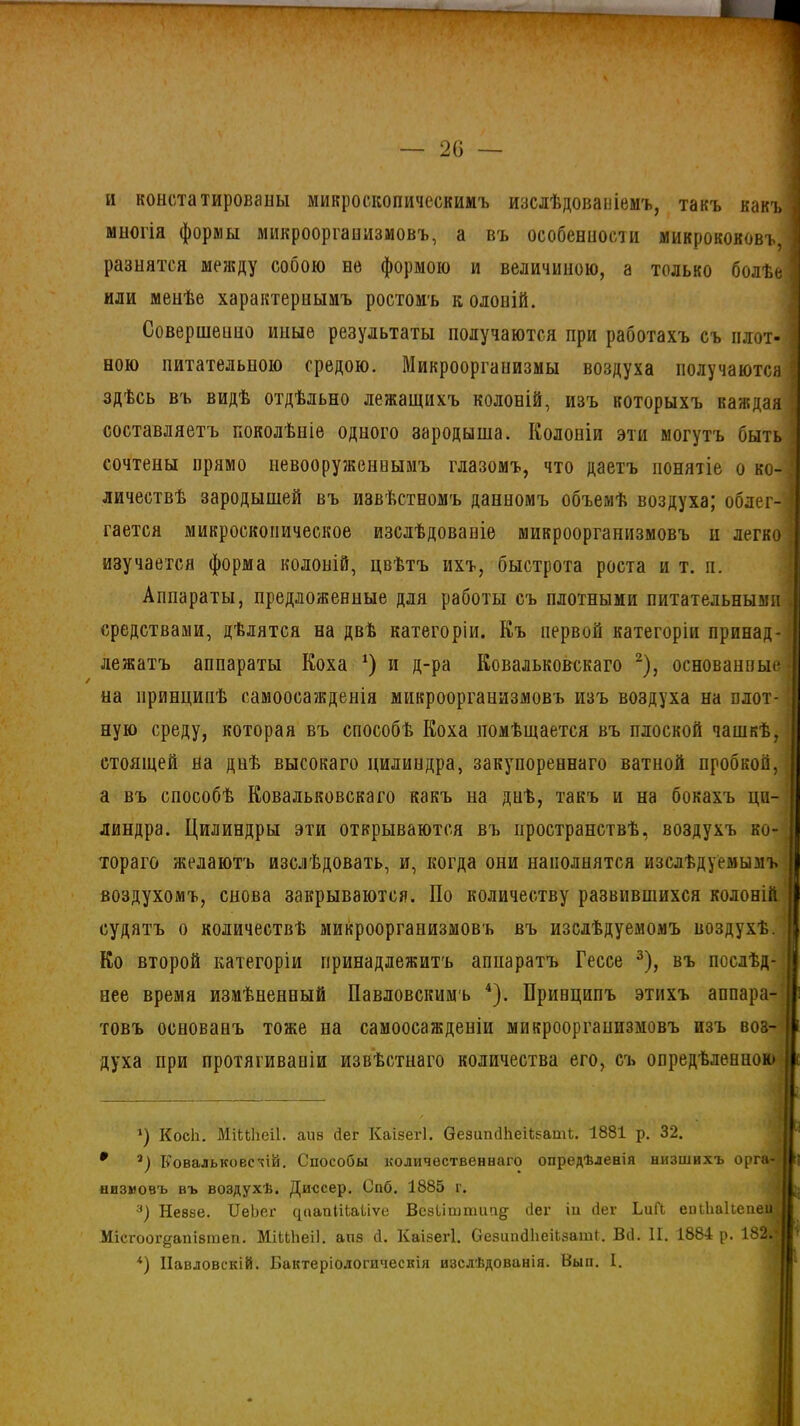 и констатированы микроскопическимъ изслѣдованіемъ, такъ какъ 1 многія формы микроорганизмовъ, а въ особенности микрококовъ, I разнятся между собою не формою и величиною, а только болѣе | или менѣе характернымъ ростомъ колоній. Совершенно иные результаты получаются при работахъ съ плот- ною питательною средою. Микроорганизмы воздуха получаются \ здѣсь въ видѣ отдѣльно лежащихъ колоній, изъ которыхъ каждая составляетъ поколѣніе одного зародыша. Колоніи эти могутъ быть сочтены прямо невооруженнымъ глазомъ, что даетъ понятіе о ко- личествѣ зародышей въ извѣстномъ данномъ объемѣ воздуха; облег- \ гается микроскопическое изслѣдованіе микроорганизмовъ и легко л изучается форма колоній, цвѣтъ ихъ, быстрота роста и т. п. Аппараты, предложенные для работы съ плотными питательными ] средствами, дѣлятся на двѣ категоріи. Къ первой категоріи принад- I лежатъ аппараты Коха *) и д-ра Ковальковскаго * 2), основанные на принципѣ самоосажденія микроорганизмовъ изъ воздуха на плот- ! ную среду, которая въ способѣ Коха помѣщается въ плоской чашкѣ, стоящей на днѣ высокаго цилиндра, закупореннаго ватной пробкой, а въ способѣ Ковальковскаго какъ на днѣ, такъ и на бокахъ ци- 1 линдра. Цилиндры эти открываются въ пространствѣ, воздухъ ко- I тораго желаютъ изслѣдовать, и, когда они наполнятся изслѣдуемымъ воздухомъ, снова закрываются. По количеству развившихся колоній судятъ о количествѣ микроорганизмовъ въ изслѣдуемомъ воздухѣ. Ко второй категоріи принадлежитъ аппаратъ Гессе 3), въ послѣд- нее время измѣненный Павловскимъ 4). Принципъ этихъ аппара- I з товъ основанъ тоже на самоосажденіи микроорганизмовъ изъ воз- і духа при протягиваніи извѣстнаго количества его, съ опредѣленною с ') КосЬ. МіШіеіІ. аиѳ сіег Каізегі. ѲезипсПіеЦзаті. 1881 р. 32. 0 а) КовалькоесчШ. Способы количественнаго опредѣленія низшихъ орга- 11? низиовъ въ воздухѣ. Диссер. Спб. 1885 г. 3) Не8зе. ІІеЬег ([оапіНаІіѵе Всзишппт§- Пег іи ііег ЬиГі еиіЬаІІепеи I Місгоог^апізтеп. МіШіеіІ. аиз сі. Каізегі. СезишІІіеіЬзаті. Віі. II. 1884 р. 182. I ' *) Павловскій. Бактеріологическія изслѣдованія. Вып. I.
