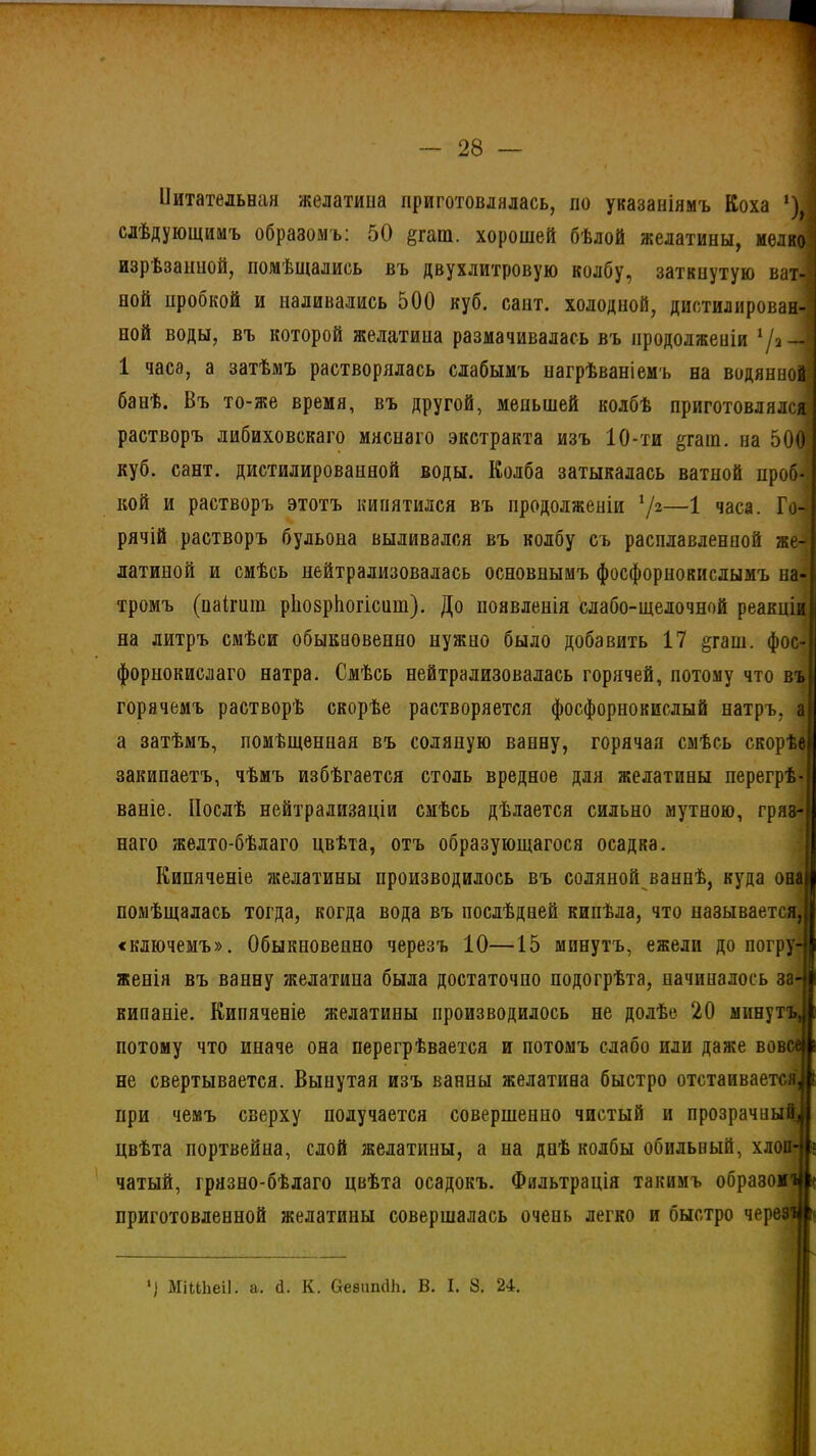 & 28 Питательная желатина приготовлялась, по указаніямъ Коха *) I слѣдующимъ образомъ: 50 §гаш. хорошей бѣлой желатины, мелко изрѣзанной, помѣщались въ двухлитровую колбу, заткнутую ват- ной пробкой и наливались 500 куб. сант. холодной, дистилирован-' ной воды, въ которой желатина размачивалась въ продолженіи */а—! 1 часа, а затѣмъ растворялась слабымъ иагрѣваніемъ на водянной банѣ. Въ то-же время, въ другой, меньшей колбѣ приготовлялся растворъ либиховскаго мяснаго экстракта изъ 10-ти &гат. па 500 куб. сант. дистилироваиной воды. Колба затыкалась ватной проб- кой и растворъ этотъ кипятился въ продолженіи 72—1 часа. Го- рячій растворъ бульона выливался въ колбу съ расплавленной же- латиной и смѣсь нейтрализовалась основнымъ фосфорнокислымъ на- тромъ (паігит. ріюврііогісит). До появленія слабо-щелочной реакціи на литръ смѣси обыкновенно нужно было добавить 17 §гаш. фос- форнокислаго натра. Смѣсь нейтрализовалась горячей, потому что въ горячемъ растворѣ скорѣе растворяется фосфорнокислый натръ, а а затѣмъ, помѣщенная въ соляную ванну, горячая смѣсь скорѣе закипаетъ, чѣмъ избѣгается столь вредное для желатины перегрѣ ваніе. Послѣ нейтрализаціи смѣсь дѣлается сильно мутною, гряз- наго желто-бѣлаго цвѣта, отъ образующагося осадка. Кипяченіе желатины производилось въ соляной ваннѣ, куда она помѣщалась тогда, когда вода въ послѣдней кипѣла, что называется, «ключемъ». Обыкновенно черезъ ІО—15 минутъ, ежели до погру- женія въ ванну желатина была достаточно подогрѣта, начиналось за- кипаніе. Кипяченіе желатины производилось не долѣе 20 минутъ потому что иначе она перегрѣвается и потомъ слабо или даже вовсе не свертывается. Вынутая изъ ванны желатина быстро отстаивается при чемъ сверху получается совершенно чистый и прозрачный цвѣта портвейна, слой желатины, а на днѣ колбы обильный, хлоп- чатый, грязно-бѣлаго цвѣта осадокъ. Фильтрація такимъ образом приготовленной желатины совершалась очень легко и быстро черевъі