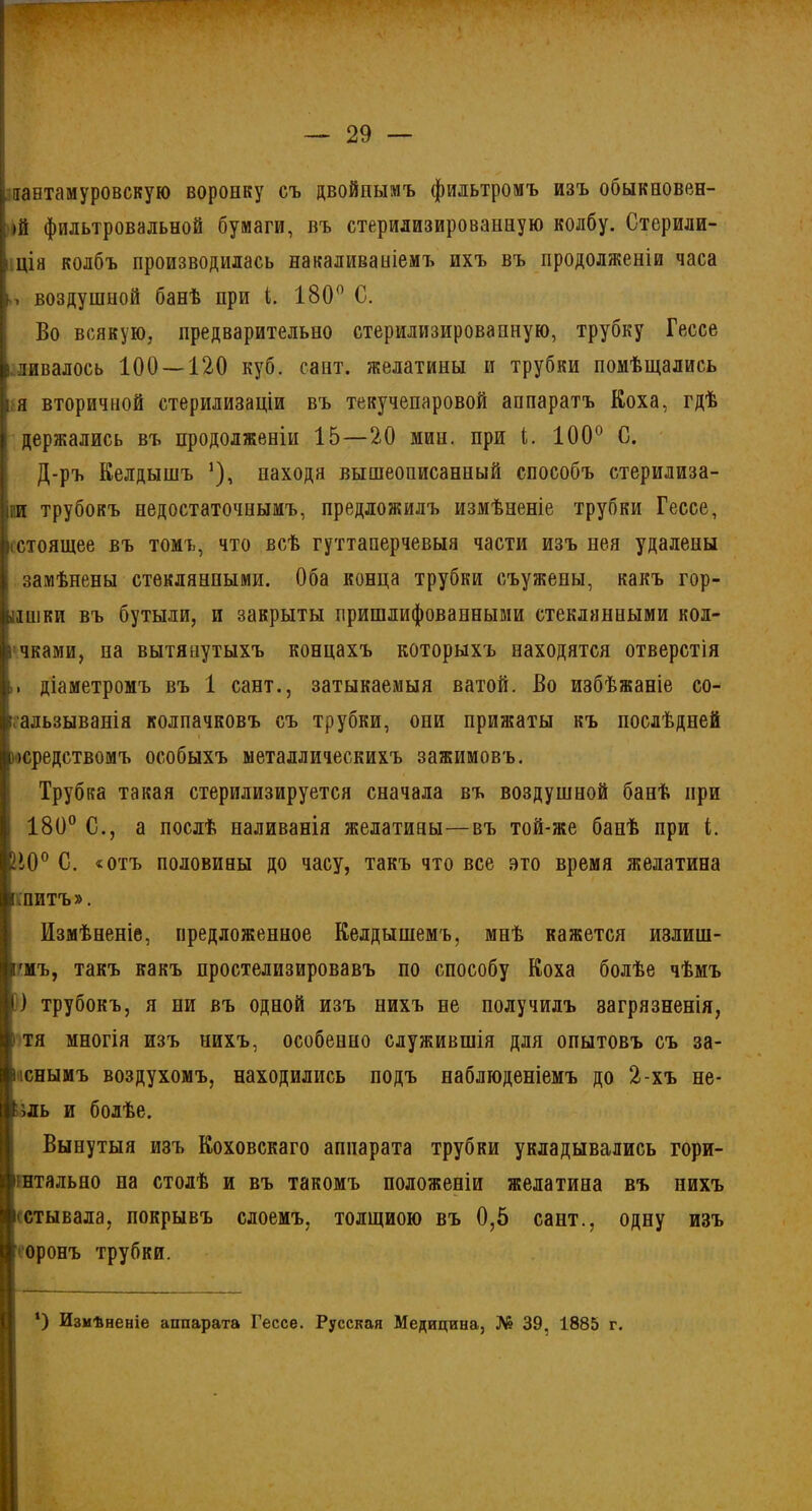 : іантамуровскую воронку съ двойнымъ фильтромъ изъ обыкновен- ій фильтровальной бумаги, въ стерилизированную колбу. Стерили- і ція колбъ производилась накаливаніемъ ихъ въ продолженіи часа ь воздушной банѣ при і. 180° С. Во всякую, предварительно стерилизированную, трубку Гессе вливалось 100 — 120 куб. сайт, желатины и трубки помѣщались ія вторичной стерилизаціи въ текучепаровой аппаратъ Коха, гдѣ держались въ продолженіи 15—20 мин. при і. 100 С. Д-ръ Келдышъ ’), находя вышеописанный способъ стерилиза- іги трубокъ недостаточнымъ, предложилъ измѣненіе трубки Гессе, >істоящее въ томъ, что всѣ гуттаперчевыя части изъ нея удалены замѣнены стеклянными. Оба конца трубки съужены, какъ гор- ышки въ бутыли, и закрыты пришлифованными стеклянными кол- і чками, на вытянутыхъ концахъ которыхъ находятся отверстія діаметромъ въ 1 сайт., затыкаемыя ватой. Во избѣжаніе со- ігальзыванін колпачковъ съ трубки, они прижаты къ послѣдней )(средствомъ особыхъ металлическихъ зажимовъ. Трубка такая стерилизируется сначала въ воздушной банѣ при 180° С., а послѣ наливанія желатины—въ той-же банѣ при і. >10° С. «отъ половины до часу, такъ что все это время желатина «питъ». Измѣненіе, предложенное Келдышемъ, мнѣ кажется излиш- екъ, такъ какъ простелизировавъ по способу Коха болѣе чѣмъ О трубокъ, я ни въ одной изъ нихъ не получилъ загрязненія, » тя многія изъ нихъ, особенно служившія для опытовъ съ за- іюнымъ воздухомъ, находились подъ наблюденіемъ до 2-хъ не- ;ш> и болѣе. Вынутыя изъ Коховскаго аппарата трубки укладывсались гори- ннтально на столѣ и въ такомъ положеніи желатина въ нихъ ьстывала, покрывъ слоемъ, толщиою въ 0,5 сайт., одну изъ оронъ трубки. ‘) Измѣненіе аппарата Гессе. Русская Медицина, № 39. 1885 г.