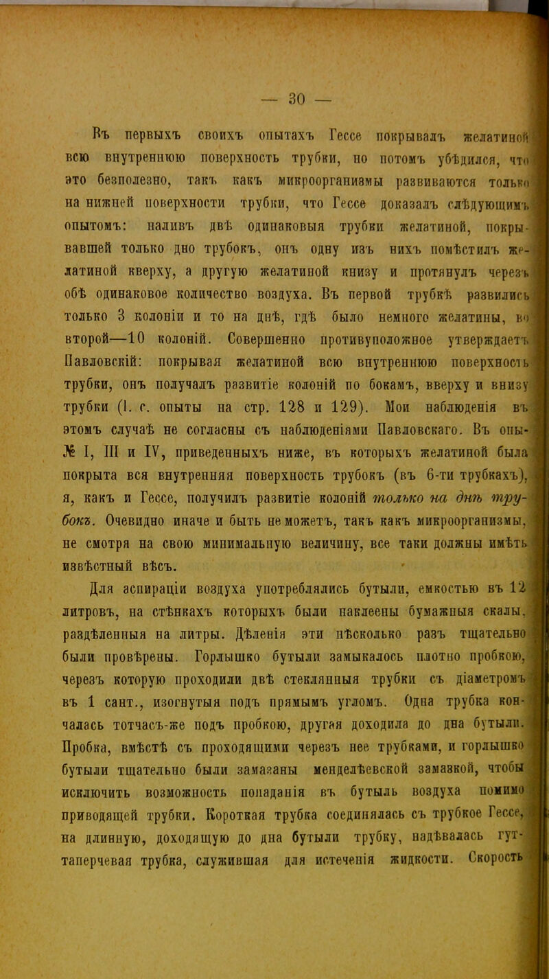 Въ первыхъ своихъ опытахъ Гессе покрывалъ желатиной | всю внутреннюю поверхность трубки, но потомъ убѣдился, что вто безполезно, такъ какъ микроорганизмы развиваются только і на нижней поверхности трубки, что Гессе доказалъ слѣдующимъ - опытомъ: наливъ двѣ одинаковыя трубки желатиной, покры- вавшей только дно трубокъ, онъ одну изъ нихъ помѣстилъ же- латиной кверху, а другую желатиной книзу и протянулъ черезъ! обѣ одинаковое количество воздуха. Въ первой трубкѣ развились только 3 колоніи и то на днѣ, гдѣ было немного желатины, во второй—10 колоній. Совершенно противоположное утверждаетъ Павловскій: покрывая желатиной всю внутреннюю поверхность !| трубки, онъ получалъ развитіе колоній по бокамъ, вверху и внизуп трубки (I. с. опыты на стр. 128 и 129). Мои наблюденія въ этомъ случаѣ не согласны съ наблюденіями Павловскаго. Въ оны № I, III и IV, приведенныхъ ниже, въ которыхъ желатиной была покрыта вся внутренняя поверхность трубокъ (въ 6-ти трубкахъ), я, какъ и Гессе, получилъ развитіе колоній только на днѣ тру- бокъ. Очевидно иначе и быть не можетъ, такъ какъ микроорганизмы, не смотря на свою минимальную величину, все таки должны имѣть извѣстный вѣсъ. Для аспираціи воздуха употреблялись бутыли, емкостью въ 12 а литровъ, на стѣнкахъ которыхъ были наклеены бумажныя скалы. ] раздѣленныя на литры. Дѣленія эти нѣсколько разъ тщательно были провѣрены. Горлышко бутыли замыкалось плотно пробкою, черезъ которую проходили двѣ стеклянныя трубки съ діаметромъ і въ 1 сайт., изогнутыя подъ прямымъ угломъ. Одна трубка кон- чалась тотчасъ-же подъ пробкою, другая доходила до дна бутыли. ! Пробка, вмѣстѣ съ проходящими черезъ нее трубками, и горлышко бутыли тщательно были замазаны менделѣевской замазкой, чтобы ; исключить возможность попаданія въ бутыль воздуха помимо;! приводящей трубки. Короткая трубка соединялась съ трубкое Гессе, | на длинную, доходящую до дна бутыли трубку, надѣвалась гут таперчевая трубка, служившая для истеченія жидкости. Скорость