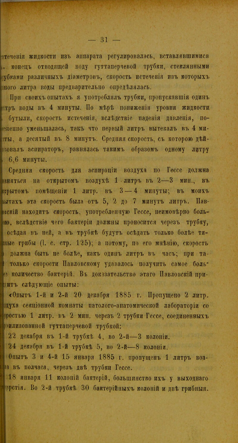 теченія жидкости изъ аппарата регулировалась, вставлявшимися конецъ отводящей воду гуттаперчевой трубки, стеклянными убками различныхъ діаметровъ, скорость истеченія изъ которыхъ ного литра воды предварительно опредѣлялась. При своихъ опытахъ я употреблялъ трубки, пропускавшія одинъ тръ воды въ 4 минуты. По мѣрѣ пониженія уровня жидкости бутыли, скорость истеченія, вслѣдствіе паденія давленія, по- зпенно уменьшалась, такъ что первый литръ вытекалъ въ 4 ми- лы, а десятый въ 8 минутъ. Средняя скорость, съ которою дѣй- гловалъ аспираторъ, равнялась такимъ образомъ одному лцтру 6,6 минуты. Средняя скорость для аспираціи воздуха по Гессе должна шяться на открытомъ воздухѣ 1 • литръ въ 2—3 мин., въ врытомъ помѣщеніи 1 литр, въ 3 — 4 минуты; въ моихъ лтахъ эта скорость была отъ 5, 2 до 7 минутъ литръ. Пав- іскій находитъ скорость, употребленную Гессе, неимовѣрно боль- ію, вслѣдствіе чего бактеріи должны проносится черезъ трубку, осѣдая въ ней, а въ трубкѣ будутъ осѣдать только болѣе тя- ше грибы (1. с. стр. 125); а потому, по его мнѣнію, скорость должна быть не болѣе, какъ одинъ литръ въ часъ; при та- только скорости Павловскому удавалось получить самое боль* ) количество бактерій. Въ доказательство этаго Павловскій при- нтъ слѣдующіе опыты: <0пытъ 1-й и 2-й 20 декабря 1885 г. Пропущено 2 литр, духа секціонной комнаты патолого-анатомической лабораторіи со іростью 1 литр, къ 2 мин. черезъ 2 трубки Гессе, соединенныхъ шлизованной гуттаперчевой трубкой: 22 декабря въ 1-й трубкѣ 4, во 2-й—3 колоніи. 24 декабря въ 1-й трубкѣ 5, во 2-й—8 колоніи. Опытъ 3 и 4-й 15 января 1885 г. пропущенъ 1 литръ воз- а въ полчаса, черезъ двѣ трубки Гессе. 18 января 11 колоній бактерій, большинство ихъ у выходнаго фстія. Во 2-й трубкѣ 30 бактерійныхъ колоній и двѣ грибныя.