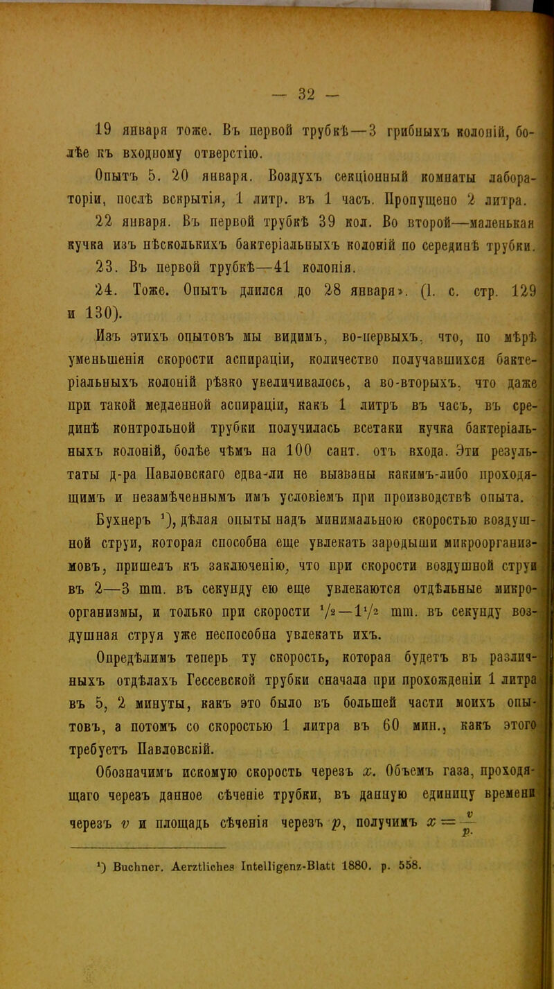 19 января тоже. Въ первой трубкѣ —В грибныхъ колоній, бо- лѣе къ входному отверстію. Опытъ 5. 20 января. Воздухъ секціонный комиаты лабора- торіи, послѣ вскрытія, 1 литр, въ 1 часъ. Пропущено 2 литра. 22 января. Въ первой трубкѣ 39 кол. Во второй—маленькая кучка изъ нѣсколькихъ бактеріальныхъ колоній по серединѣ трубки. 23. Въ первой трубкѣ—41 колонія. 24. Тоже. Опытъ длился до 28 января». (1. с. стр. 129 и 130). Изъ этихъ опытовъ мы видимъ, во-первыхъ, что, по мѣрѣ уменьшенія скорости аспираціи, количество получавшихся бакте- ріальныхъ колоній рѣзко увеличивалось, а во-вторыхъ, что даже при такой медленной аспираціи, какъ 1 литръ въ часъ, въ сре- динѣ контрольной трубки получилась всетаки кучка бактеріаль- ныхъ колоній, болѣе чѣмъ на 100 сайт, отъ входа. Эти резуль- таты д-ра Павловскаго едва-ли не вызваны какимъ-либо проходя- щимъ и незамѣченньшъ имъ условіемъ при производствѣ опыта. Бухнеръ ]), дѣлая опыты надъ минимальною скоростью воздуш- ной струи, которая способна еще увлекать зародыши микроорганиз- мовъ, пришелъ къ заключенію, что при скорости воздушной струи въ 2—3 шга. въ секунду ею еще увлекаются отдѣльные микро- организмы, и только при скорости V2-11/2 тш. въ секунду воз- душная струя уже неспособна увлекать ихъ. Опредѣлимъ теперь ту скорость, которая будетъ въ различ- ныхъ отдѣлахъ Гессевской трубки сначала при прохожденіи 1 литра въ о, 2 минуты, какъ это было въ большей части моихъ опы- товъ, а потомъ со скоростью 1 литра въ 60 мип.5 какъ этого требуетъ Павловскій. Обозначимъ искомую скорость черезъ х. Объемъ газа, проходя- щаго черезъ данное сѣченіе трубки, въ данную единицу времени черезъ ѵ и площадь сѣченія черезъ р, получимъ # = —- *) ВисЬпсг. АеггЦісЬез Іпіеііідепг-Віаи 1880. р. 558.