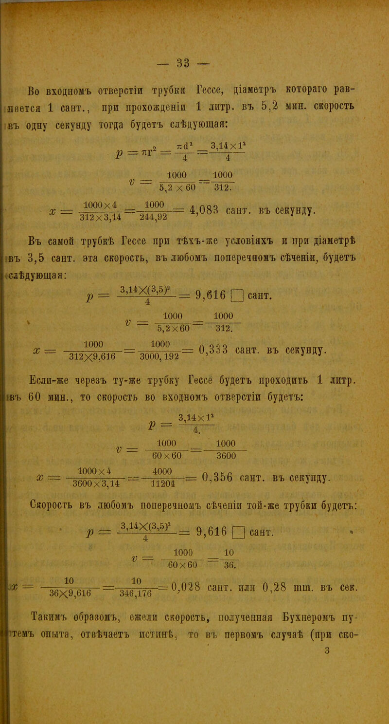 Во входномъ отверстій трубки Гессе, діаметръ котораго рав- няется 1 сайт., при прохожденіи 1 литр, въ 5,2 мин. скорость въ одну секунду тогда будетъ слѣдующая: 2 тісі2 3 14х12 V = 1000 4 1000 X — 1000x4 5,2 x 60 312. 1000 4,083 сайт, въ секунду. 312x3,14 244,92 Въ самой трубкѣ Гессе при тѣхъ-же условіяхъ и при діаметрѣ въ 3,5 сапт. эта скорость, въ любомъ поперечномъ сѣченіи, будетъ * слѣдующая: р= 1Щ^= 9,616 □ сапт. V — 1000 X = 1000 5,2x60 1000 1000 “3127 = 0,333 сайт, въ секунду. 312X9,616 3000,192 Если-же черезъ ту-же трубку Гессе будетъ проходить 1 литр. |шъ 60 мин., то скорость во входномъ отверстіи будетъ: 3,14 ХІа V = X 1000x4 V = 1000 60 х 60 4000 4. 1000 3600 0,356 сайт, въ секунду. 3600x3,14 ~ 11204 1 I Скорость въ любомъ поперечномъ сѣченіи той-же трубки будетъ: Р 3,14Х(3,5)2 ■= 9,616 0 сайт. 60 X 60 1000 10 36. X = 10 10 36X9,616 346,176 0;028 сант. или 0,28 тт. въ сек. Такимъ образомъ, ежели скорость, полученная Бухнеромъ пу- темъ опыта, отвѣчаетъ истинѣ, то въ первомъ случаѣ (при ско-