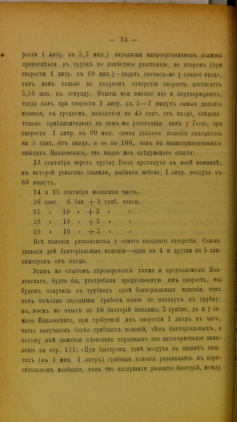 к - 34 - рости 1 литр, бъ 5,2 мин.) зародыши микроорганизмовъ должны проноситься въ трубкѣ на извѣстное разстояніе, во второмъ (при скорости 1 литр, въ 60 мин.) — падать тотчасъ-же у самаго входа, такъ какъ только во входномъ отверстіи скорость достигаетъ 3,56 ішп. въ секунду. Опыты мои именно это и подтверждаютъ; тогда какъ при скорости 1 литр, въ 5 — 7 минутъ самыя дальнія колоніи, въ среднемъ, находятся на 45 сант. отъ входа, слѣдова тельно приблизительно на томъ-же разстояній какъ у Гессе, при скорости 1 литр, въ 60 мин. самая дальняя колонія находилась на 5 сант. отъ входа, а не на 100, какъ въ вышеприведенныхъ опытахъ Павловскаго, что видно изъ слѣдующаго опыта: 23 сентября черезъ трубку Гессе протянуто въ моей комнатѣ, въ которой усиленно пылили, выбивая мебель, 1 литр, воздуха въ 60 минутъ. 24 и 25 сентября желатина чиста. 26 сент. 6 бак. + З гриб, колон. 27 » 10 » -{-3 » 28 » 10 » -|— В » 29 > 10 » —{- 3 » » Всѣ колоніи расположены у самаго входнаго отверстія. Самыя дальнія двѣ бактеріальныя колоніи—одна на 4 и другая на 5 сан- тиметровъ отъ входа. Этимъ же опытомъ опровергается также и предположеніе Пав- ловскаго, будто бы, употребляя предложенную имъ скорость, мы будемъ получать въ трубкахъ однѣ бактеріальныя колоніи, такъ какъ тяжелые зародыши грибовъ вовсе не попадутъ въ трубку; въ» моемъ же опытѣ на 10 бактерій попались 3 грибка; да и у са- мого Павловскаго, при требуемой имъ скорости 1 литръ въ часъ, часто получалось болѣе грибныхъ колоній, чѣмъ бактеріальныхъ, а потому мнѣ кажется нѣсколько страннымъ его категорическое заяв- леніе на стр. 131: «При быстромъ токѣ воздуха въ нашихъ опы- тахъ (въ 2 мин. 1 литръ) грибныя колоніи развивались въ пора- зительномъ изобиліи, такъ что заглушали развитіе бактерій, между