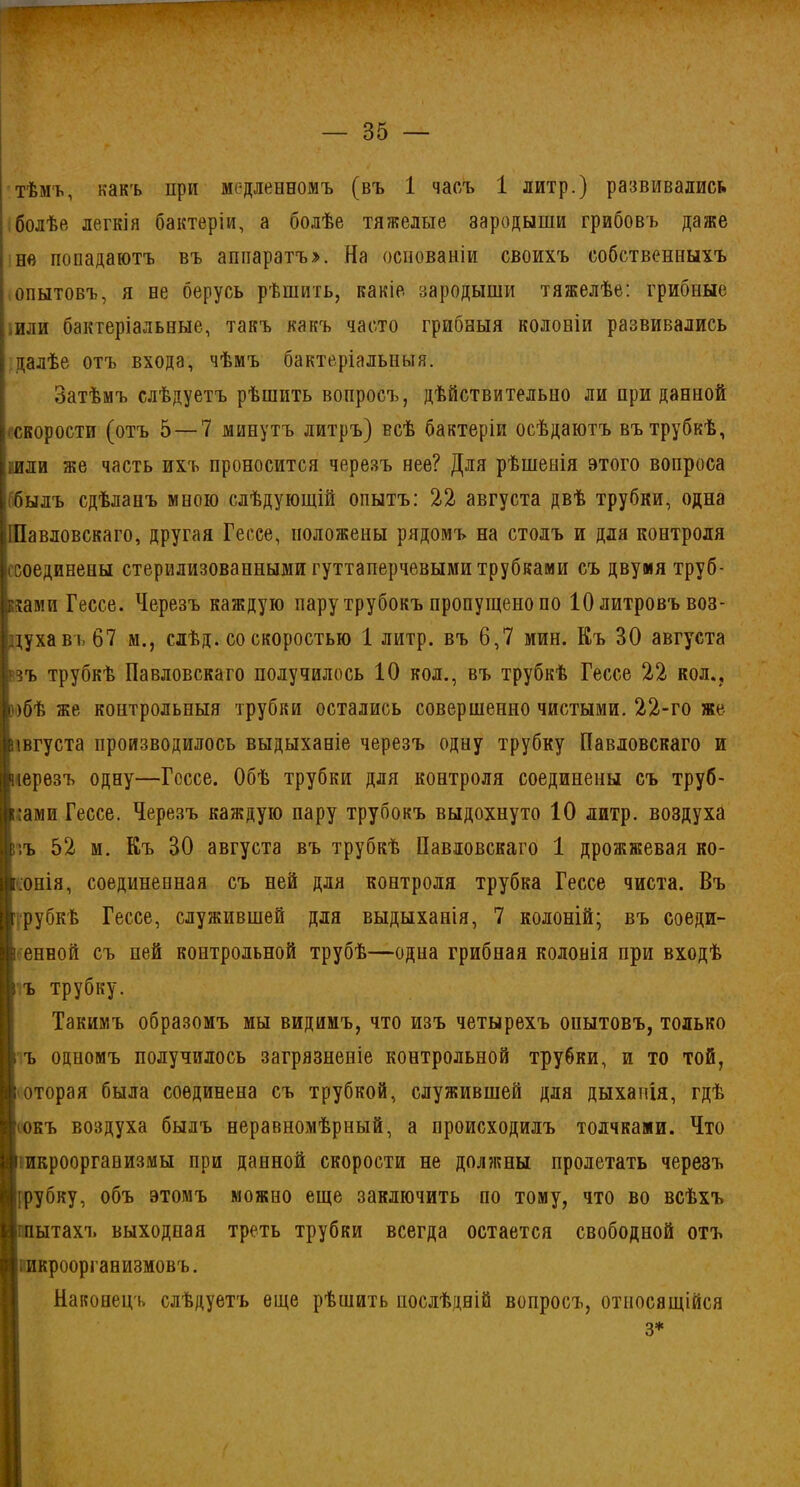 тѣмъ, какъ при медленномъ (въ 1 часъ 1 литр.) развивались болѣе легкія бактеріи, а болѣе тяжелые зародыши грибовъ даже не попадаютъ въ аппаратъ». На основаніи своихъ собственныхъ опытовъ, я не берусь рѣшить, какіе зародыши тяжелѣе: грибные или бактеріальные, такъ какъ часто грибныя колоніи развивались далѣе отъ входа, чѣмъ бактеріальныя. Затѣмъ слѣдуетъ рѣшить вопросъ, дѣйствительно ли приданной (•-скорости (отъ 5 — 7 минутъ литръ) всѣ бактеріи осѣдаютъ въ трубкѣ, ійли же часть ихъ проносится черезъ нее? Для рѣшенія этого вопроса былъ сдѣланъ мною слѣдующій опытъ: 22 августа двѣ трубки, одна іІПавловскаго, другая Гессе, положены рядомъ на столъ и для контроля (Соединены стерилизованными гуттаперчевыми трубками съ двумя труб- ками Гессе. Черезъ каждую пару трубокъ пропущено по 10 литровъ воз- духа въ 67 м., слѣд. со скоростью 1 литр, въ 6,7 мин. Къ 30 августа ’зъ трубкѣ Павловскаго получилось 10 кол., въ трубкѣ Гессе 22 кол., іобѣ же контрольныя трубки остались совершенно чистыми. 22-го же Вівгуста производилось выдыханіе черезъ одну трубку Павловскаго и [нерезъ одну—Гессе. Обѣ трубки для контроля соединены съ труб- ками Гессе. Черезъ каждую пару трубокъ выдохнуто 10 литр, воздуха г'.ъ 52 м. Къ 30 августа въ трубкѣ Павловскаго 1 дрожжевая ко- лонія, соединенная съ ней для контроля трубка Гессе чиста. Въ г рубкѣ Гессе, служившей для выдыханія, 7 колоній; въ соеди- ігенной съ пей контрольной трубѣ—одна грибная колонія при входѣ ъ трубку. Такимъ образомъ мы видимъ, что изъ четырехъ опытовъ, только і ъ одпомъ получилось загрязненіе контрольной трубки, и то той, ; оторая была соединена съ трубкой, служившей для дыханія, гдѣ 'іокъ воздуха былъ неравномѣрный, а происходилъ толчками. Что г икроорганизмы при данной скорости не должны пролетать черезъ :рубку, объ этомъ можно еще заключить по тому, что во всѣхъ глытахъ выходная треть трубки всегда остается свободной отъ икроорганизмовъ. Н іг Iн .1 І.Г.І і м і .ш. 1ІІІІШ1І ц.гЛ.1 III й : 1;|' П ! у:і I Й ■ 1іі;.