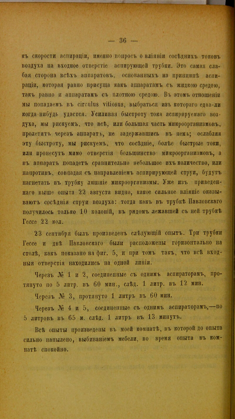— зе- къ скорости аспираціи, именно вопросъ о вліяніи сосѣднихъ токовъ воздуха па входное отверстіе аспирующей трубки. Это самая сла- бая сторона всѣхъ аппаратовъ, основанныхъ на принципѣ аспи- раціи, которая равно присуща какъ аппаратамъ съ жидкою средою, такъ равно и аппаратамъ съ плотною средою. Въ этомъ отношеніи мы попадаемъ въ сігсиіиз ѵіііовиз, выбраться изъ котораго едва-ли когда нибудь удастся. Усиливая быстроту тока аспирируемаго воз- духа, мы рискуемъ, что всѣ, или большая часть микроорганизмовъ, пролетятъ черезъ аппарате, не задержавшись въ пемь; ослабляя эту быстроту, мы рискуемъ, что сосѣдніе, болѣе быстрые токи, или пронесутъ мимо отверстія большинство микроорганизмовъ, а въ аппаратъ попадетъ сравнительно небольшое ихъ количество, или напротивъ, совпадая съ направленіемъ аспирирующей струи, будутъ нагнетать въ трубку лишніе микроорганизмы. Уже изъ приведен- наго выше опыта 22 августа видно, какое сильное вліяніе оказы- ваютъ сосѣднія струи воздуха: тогда какъ въ трубкѣ Павловскаго получилось только 10 колоній, въ рядомъ лежавшей съ ней трубкѣ Гессе 22 кол. 23 сентября былъ произведенъ слѣдующій опытъ. Три трубки Гессе и двѣ Павловскаго были расположены горизонтально на столѣ, какъ показано на фиг. 5, и при томъ такъ, что всѣ вход- ныя отверстія находились на одной линіи. Черезъ № 1 и 2, соединенные съ однимъ аспираторамъ, про- тянуто по 5 литр, въ 60 мин., слѣд. 1 литр, въ 12 мин. Черезъ № 3, протянуто 1 литръ въ 60 мин. Черезъ № 4 и 5, соединенные съ однимъ аспираторамъ,—по 5 литровъ въ 65 м. слѣд. 1 литръ въ 13 минутъ. Всѣ опыты произведены въ моей комнатѣ, въ которой до опыта сильно напылено, выбиваніемъ мебели, во время опыта въ ком- натѣ спокойно.
