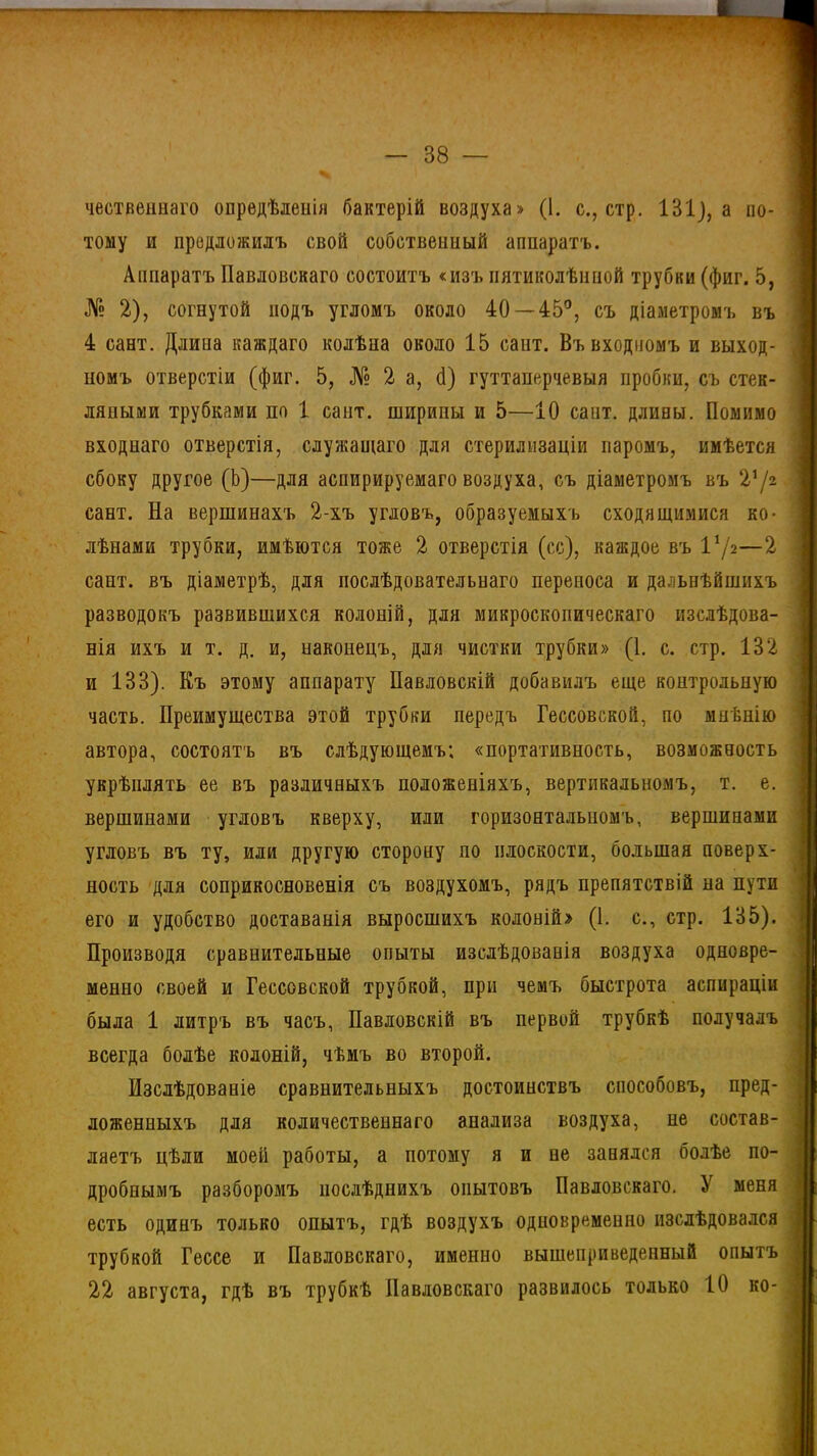 •ГТ7 38 — чественнаго опредѣленія бактерій воздуха» (1. с., стр. 131], а по- тому и предложилъ свой собственный аппаратъ. Аппаратъ Павловскаго состоитъ «изъ пятиколѣнпой трубки (фиг. 5, № 2), согнутой подъ угломъ около 40—45°, съ діаметромъ въ 4 сант. Длина каждаго колѣна около 15 сайт. Въ входномъ и выход- номъ отверстіи (фиг. 5, № 2 а, б) гуттаперчевыя пробки, съ стек- ляпыми трубками по 1 сайт, ширины и 5—10 сант. длины. Помимо входнаго отверстія, служащаго для стерилизаціи паромъ, имѣется сбоку другое (Ь)—для аспирируемаго воздуха, съ діаметромъ въ V/г сант. На вершинахъ 2-хъ угловъ, образуемыхъ сходящимися ко- лѣнами трубки, имѣются тоже 2 отверстія (сс), каждое въ I1/*—2 сант. въ діаметрѣ, для послѣдовательнаго переноса и дальнѣйшихъ разводокъ развившихся колоній, для микроскопическаго изслѣдова- нія ихъ и т. д. и, наконецъ, для чистки трубки» (1. с. стр. 132 и 133). Къ этому аппарату Павловскій добавилъ еще контрольную часть. Преимущества этой трубки передъ Гессовской, по мнѣнію автора, состоятъ въ слѣдующемъ; «портативность, возможность укрѣплять ее въ различныхъ положеніяхъ, вертикальномъ, т. е. вершинами угловъ кверху, или горизонтальномъ, вершинами угловъ въ ту, или другую сторону по плоскости, большая поверх- ность для соприкосновенія съ воздухомъ, рядъ препятствій на пути его и удобство доставанія выросшихъ колоній» (1. с., стр. 135). Производя сравнительные опыты изслѣдованія воздуха одновре- менно своей и Гессовской трубкой, при чемъ быстрота аспираціи была 1 литръ въ часъ, Павловскій въ первой трубкѣ получалъ всегда болѣе колоній, чѣмъ во второй. Изслѣдованіе сравнительныхъ достоинствъ способовъ, пред- ложенныхъ для количественнаго анализа воздуха, не состав- ляетъ цѣли моей работы, а потому я и ве занялся болѣе по- дробнымъ разборомъ послѣднихъ опытовъ Павловскаго. У меня есть одинъ только опытъ, гдѣ воздухъ одновременно изслѣдовался трубкой Гессе и Павловскаго, именно вышеприведенный опытъ