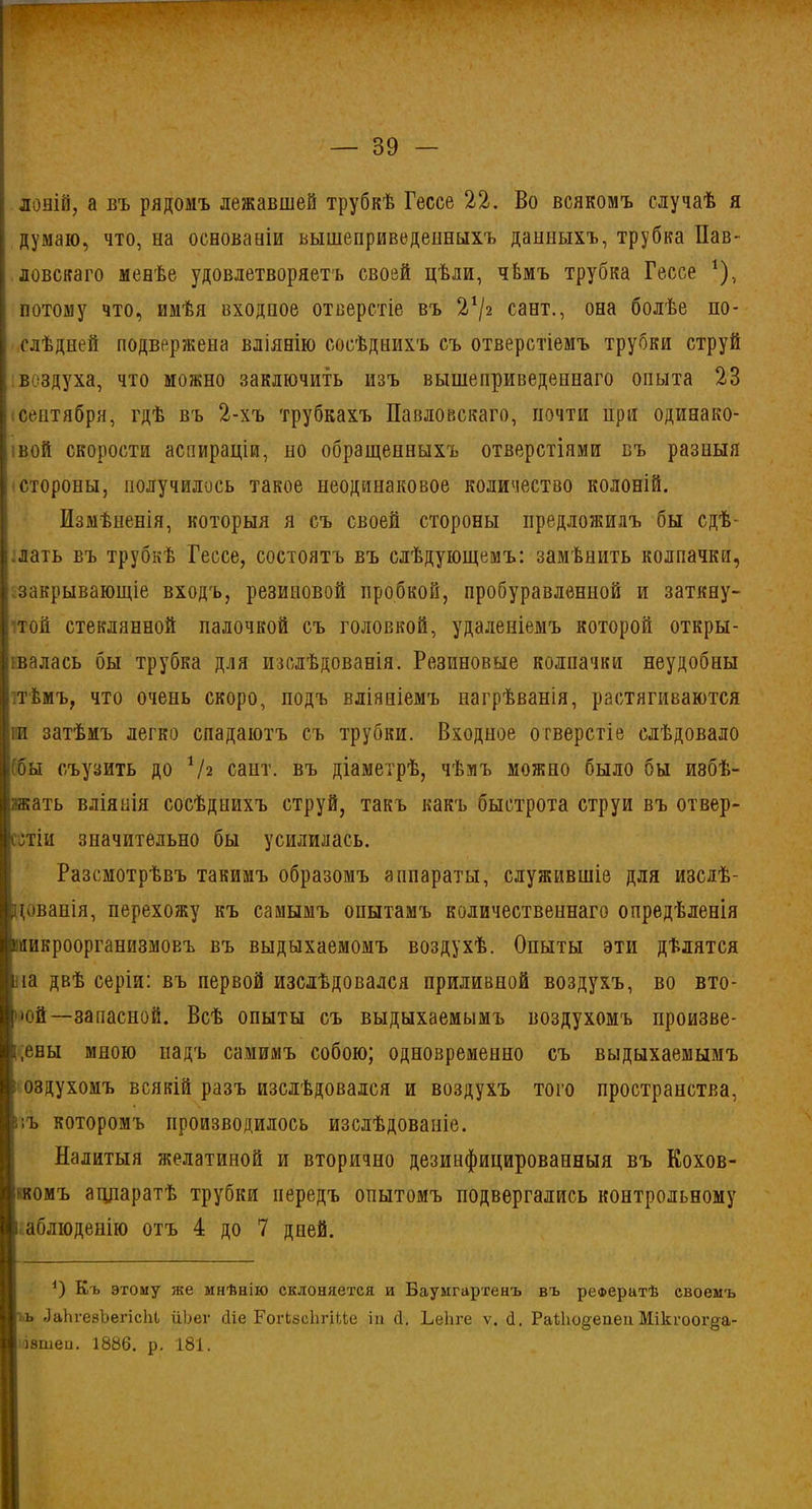 лоній, а въ рядомъ лежавшей трубкѣ Гессе 22. Во всякомъ случаѣ я думаю, что, на основаніи вышеприведенныхъ данныхъ, трубка Пав* ловскаго менѣе удовлетворяетъ своей цѣли, чЬмъ трубка Гессе *), потому что, имѣя входное отверстіе въ 2*/г сайт., она болѣе по- слѣдней подвержена вліянію сосѣднихъ съ отверстіемъ трубки струй воздуха, что можно заключить изъ вышеприведеннаго опыта 23 сентября, гдѣ въ 2-хъ трубкахъ Павловскаго, почти при одинако- вой скорости аспираціи, но обращенныхъ отверстіями въ разныя стороны, получилось такое неодинаковое количество колоній. Измѣненія, которыя я съ своей стороны предложилъ бы сдѣ- ;.лать въ трубкѣ Гессе, состоятъ въ слѣдующемъ: замѣнить колпачки, закрывающіе входъ, резиновой пробкой, пробуравленной и заткну- ; той стеклянной палочкой съ головкой, удаленіемъ которой откры- валась бы трубка для изслѣдованія. Резиновые колпачки неудобны .тѣмъ, что очень скоро, подъ вліяніемъ нагрѣванія, растягиваются іи затѣмъ легко спадаютъ съ трубки. Входное отверстіе слѣдовало (бы съузить до Ѵг сайт, въ діаметрѣ, чѣмъ можно было бы избѣ- гать вліянія сосѣднихъ струй, такъ какъ быстрота струи въ отвер- стіи значительно бы усилилась. Разсмотрѣвъ такимъ образомъ аппараты, служившіе для изслѣ- дованія, перехожу къ самымъ опытамъ количественнаго опредѣленія микроорганизмовъ въ выдыхаемомъ воздухѣ. Опыты эти дѣлятся іііа двѣ серіи: въ первой изслѣдовался приливной воздухъ, во вто- •ой—запасной. Всѣ опыты съ выдыхаемымъ воздухомъ произве- дены мною надъ самимъ собою; одновременно съ выдыхаемымъ »оздухомъ всякій разъ изслѣдовался и воздухъ того пространства, г.ъ которомъ производилось изслѣдованіе. Налитыя желатиной и вторично дезинфицированныя въ Кохов- ікомъ аппаратѣ трубки передъ опытомъ подвергались контрольному і аблюденію отъ 4 до 7 дней. *) Къ этому же мнѣнію склоняется и Баумгартенъ въ рефератѣ своемъ ъ ЛаЬгевЪепсШ ііЬег сНе ГогЬвсЪгШиз іп сі. ЬеЬге ѵ. О. Раѣіюдепеп Мікгоог§а- ізшеи. 1886. р. 181.