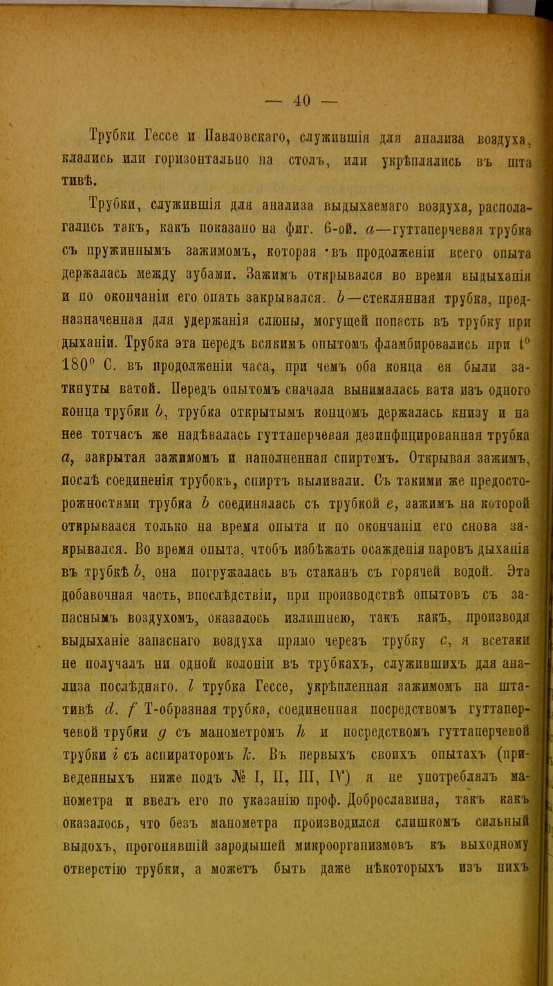 Трубки Гессе и Павловскаго, служившія для анализа воздуха, і клались или горизонтально на столъ, или укрѣплялись въ шта I тивѣ. Трубки, служившія для анализа выдыхаемаго воздуха, распола- I гались такъ, какъ показано на фиг. 6-ой. а—гуттаперчевая трубка \ съ пружиннымъ зажимомъ, которая *въ продолженіи всего опыта : держалась между зубами. Зажимъ открывался во время выдыханія и по окончаніи его опять закрывался. Ь—стеклянная трубка, пред- ■ назначенная для удержанія слюны, могущей попасть въ трубку при дыханіи. Трубка эта передъ всякимъ опытомъ фламбировались при 1° | 180° С. въ продолженіи часа, при чемъ оба конца ея были за- ткнуты ватой. Передъ опытомъ сначала вынималась вата изъ одного I конца трубки 6, трубка открытымъ концомъ держалась книзу и на нее тотчасъ же надѣвалась гуттаперчевая дезинфицированная трубка а, закрытая зажимомъ и наполненная спиртомъ. Открывая зажимъ, і послѣ соединенія трубокъ, спиртъ выливали. Съ такими же предосто- рожностями трубка Ь соединялась съ трубкой е, зажимъ на которой открывался только на время опыта и по окончаніи его снова за- і врывался. Во время опыта, чтобъ избѣжать осажденія паровъ дыханія въ трубкѣ 6, она погружалась въ стаканъ съ горячей водой. Эта добавочная часть, впослѣдствіи, при производствѣ опытовъ съ за- паснымъ воздухомъ, оказалось излишнею, такъ какъ, производя выдыханіе запаснаго воздуха прямо черезъ трубку с, я всетаки не получалъ пи одной колоніи въ трубкахъ, служившихъ для ана- лиза послѣдняго. I трубка Гессе, укрѣпленная зажимомъ на шта- тивѣ сі. /' Т-образная трубка, соединенная посредствомъ гуттапер- чевой трубки д съ манометромъ 1ь и посредствомъ гуттаперчевой 1 трубки г съ аспираторомъ 1с. Въ первыхъ своихъ опытахъ (при- веденныхъ ниже подъ № I, II, III, IV) я не употреблялъ ма- нометра и ввелъ его по указанію ироф. Доброславина, такъ какъ оказалось, что безъ манометра производился слишкомъ сильный выдохъ, прогонявшій зародышей микроорганизмовъ въ выходному , отверстію трубки, а можетъ быть даже нѣкоторыхъ изъ нихъ .