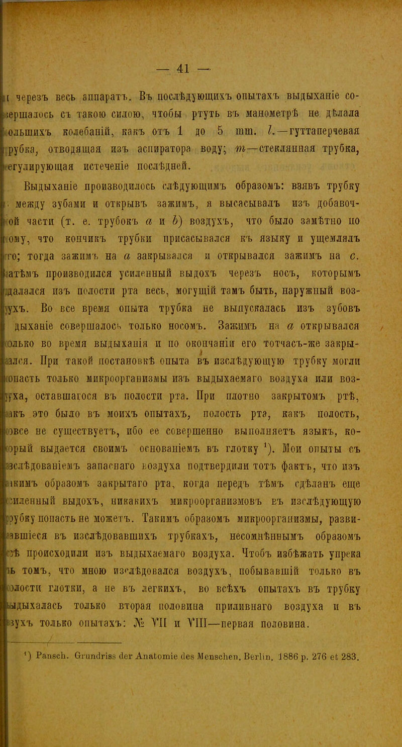 и черезъ весь аппаратъ. Въ послѣдующихъ опытахъ выдыханіе со- вершалось съ такою силою, чтобы ртуть въ манометрѣ не дѣлала ' ольшихъ колебаній, какъ отъ 1 до 5 тш. /. — гуттаперчевая I рубка, отводящая изъ аспиратора воду; т—стеклянная трубка, регулирующая истеченіе послѣдней. Выдыханіе производилось слѣдующимъ образомъ: взявъ трубку / между зубами и открывъ зажимъ, я высасывалъ изъ добавоч- ной части (т. е. трубокъ а и Ъ) воздухъ, что было замѣтпо но г ому, что кончикъ трубки присасывался къ языку и ущемлялъ то; тогда зажимъ на а закрывался и открывался зажимъ на с. Іатѣмъ производился усиленный выдохъ черезъ носъ, которымъ /далался изъ полости рта весь, могущій тамъ быть, наружный воз- духъ. Во все время опыта трубка не выпускалась изъ зубовъ дыханіе совершалось только носомъ. Зажимъ на а открывался только во время выдыханія и по окончаніи его тотчасъ-же закры- вался. При такой постановкѣ опыта въ изслѣдующую трубку могли сопасть только микроорганизмы изъ выдыхаемаго воздуха или воз- ууха, оставшагося въ полости рта. При плотно закрытомъ ртѣ, йдкъ это было въ моихъ опытахъ, полость рта, какъ полость, овсе ые существуетъ, ибо ее совершенно выполняетъ языкъ, ко- торый выдается своимъ основаніемъ въ глотку *). Мои опыты съ йзслѣдовапіемъ запаснаго воздуха подтвердили тотъ фактъ, что изъ икиыъ образомъ закрытаго рта, когда передъ тѣмъ сдѣланъ еще пиленный выдохъ, никакихъ микроорганизмовъ еъ изслѣдующую рубку попасть не можетъ. Такимъ образомъ микроорганизмы, разви- • авшіеся въ изслѣдовавшихъ трубкахъ, несомнѣннымъ образомъ пѣ происходили изъ выдыхаемаго воздуха. Чтобъ избѣжать упрека ль томъ, что мною изслѣдовался воздухъ, побывавшій только въ злости глотки, а не въ легкихъ, во всѣхъ опытахъ въ трубку іьлдыхалась только вторая половина приливнаго воздуха и въ «ухъ только опытахъ: № VII и VIII—первая половина. Л / 4) РапзсЬ. Огипсігізв Пег АпаЬотіе сіез МепзсЬеп. Вегііп. Д886 р. 276 еЬ 283.
