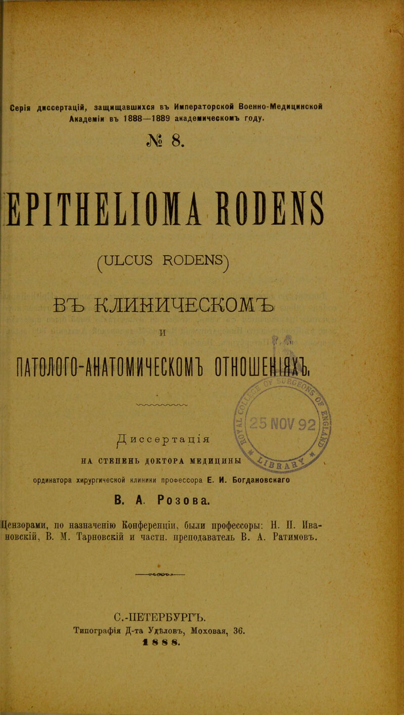 I Серія днссертацій, защищавшихся въ Императорской Военно-Медицинской Академіи въ 1888—1889 акадеиическомъ году. 1 8. ЕРІТНЕІІ0МАВ0ВЕІ8 въ КЛИНИЧЕСКОМЪ И ПШІ0[0-АНАТ0ІІ11Ч[СК01Л1) ОТНОШЕНИИ ^Циссертація НА СТЕПЕНЬ ДОКТОРА МЕДИЦИН ординатора хирургической клиники профессора Е. И. Богдановскаго В. А. Розова. Дензорами, по назначенію Конференціи, были профессоры: Н. II. Ива- новскій, В. М. Тарновскій и части, преподаватель В. А. Ратимовъ. С.-ПЕТЕРБУРГЪ. Типографія Д-та Удѣдовъ, Моховая, 36. 18 8 8.