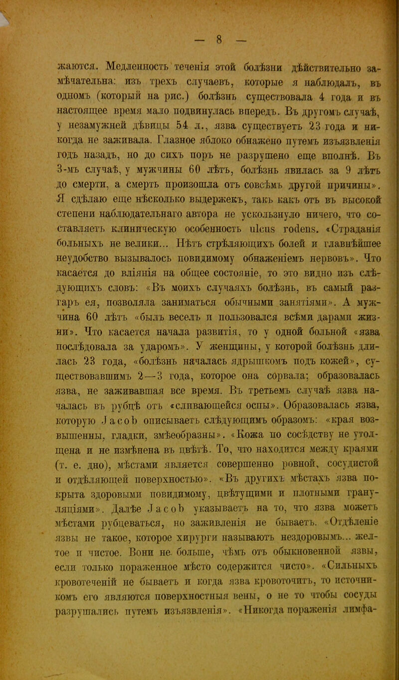 жаіотся. Медленность теченія этой болѣзни дѣйствительно за- мѣчательна: изъ трехъ случаевъ, которые я наблюдалъ, въ одномъ (который на рис.) болѣзнь существовала 4 года и въ настоящее время мало подвинулась впередъ. Въ другомъ случаѣ, у незамужней дѣвицы 54 л., язва существуетъ 23 года и ни- когда не заживала. Глазное яблоко обнажено путемъ изьязвленія годъ назадъ, но до сихъ поръ не разрушено еще вполнѣ. Въ 3-ыъ случаѣ, у мужчины 60 лѣтъ, болѣзнь явилась за 9 лѣгь до смерти, а смерть произошла отъ совсѣмъ другой причины», Я сдѣлаю еще нѣсколько выдержекъ, такъ какъ отъ въ высокой степени наблюдательнаго автора не ускользнуло ничего, что со- ставляетъ клиническую особенность иісиз го(1еп8. «Страданія больныхъ не велики... Нѣтъ стрѣляющихъ болей и главнѣйшее неудобство вызывалось повидимому обнаженіемъ нервовъ». Что касается до вліянія на общее состояніе, то это видно изъ слѣ- дующихъ словъ: «Въ моихъ случаяхъ болѣзнь, въ самый раз- гаръ ея, позволяла заниматься обычными занятіями». А муж- чина 60 лѣтъ «былъ веселъ и пользовался всѣми дарами жиз- ни». Что касается начала развитія, то у одной больной «язва послѣдовала за ударомъ». У женщины, у которой болѣзнь дли- лась 23 года, «болѣзнь началась ядрышкомъ подъ кожей», су- ществовавшимъ 2—3 года, которое она сорвала; образовалась язва, не заживавшая все время. Въ третьемъ случаѣ язва на- чалась въ рубцѣ отъ «сливающейся оспы». Образовалась язва, которую іасоЪ опжсываетъ слѣдующимъ образомъ: «края воз- вышенны, гладки, змѣеобразны». «Кожа по сосѣдетву не утол- щена и не измѣнена въ цвѣтѣ. То, что находится между краями (т. е. дно), мѣстами является совершенно ровной, сосудистой и отдѣляющей поверхностью». «Въ другихъ мѣстахъ язва по- крыта здоровыми повидимому, цвѣтущими и плотными грану- ляціями». Далѣе ДасоЪ указываетъ на то, что язва можетъ мѣстами рубцеваться, но заживленія не бываетъ. «Отдѣленіе язвы не такое, которое хирурги называютъ нездоровымъ... жел- тое и чистое. Вони не. больше, чѣмъ отъ обыкновенной язвы, если только пораженное мѣсто содержится чисто». «Спльныхъ кровотеченій не бываетъ и когда язва кровоточить, то источни- комъ его являются поверхностныя вены, о не то чтобы сосуды разрушались путемъ изьязвленія». «Никогда пораженія лимфа-
