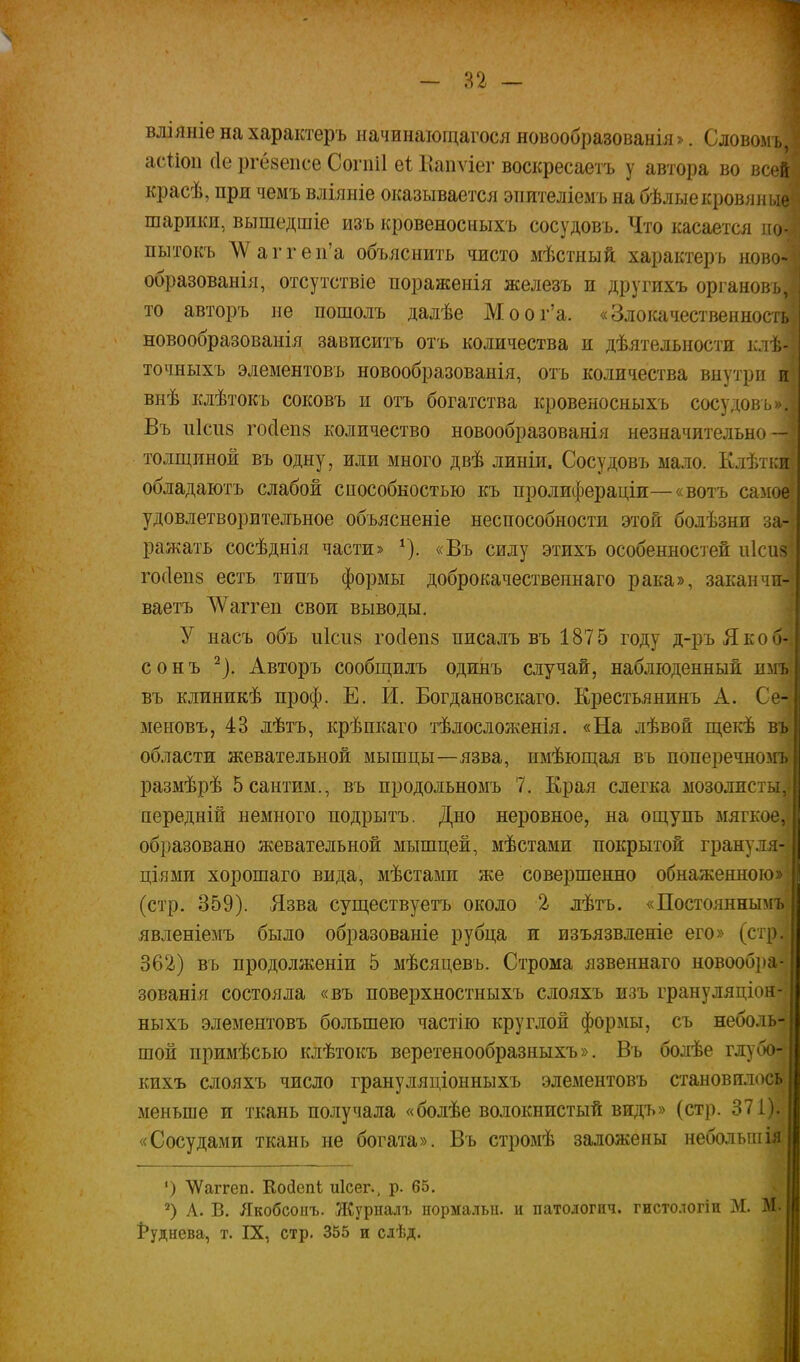 1 - Я2 — влііініе на характеръ начинаіощагося новообразованія». Словомъ, асііоп (Іе ргезепсе Согпіі еі Капѵіег воскресаетъ у автора во всой красѣ, при чемъ вліяніе оказывается эпителіемъ на бѣ л ые кровяные шарики, вышедшіе изъ кровеносныхъ сосудовъ. Что касается по- пытокъ ЛѴаггеп'а объяснить чисто мѣстный характеръ ново- образованія, отсутствіе пораженія железъ и другихъ органов; то авторъ не пошолъ далѣе Моог'а. «Злоі^чественнос: новообразованія зависитъ отъ количества и дѣятельности оѣ- точныхъ эдементовъ новообразованія, отъ количества внутри и внѣ клѣтокъ соковъ и отъ богатства кровеносныхъ сосудовъ». Въ иісііз гос1еп8 количество новообразованія незначительно — толщиной въ одну, или много двѣ линіи. Сосудовъ мало. Клѣтки обладаютъ слабой способностью къ пролифераціи—«вотъ самое удовлетворительное объясненіе неспособности этой болѣзни за- ражать сосѣднія части» ^). «Въ силу этихъ особенностей и1си8 гос1еп8 есть типъ формы доброкачественнаго рака», заканчп- ваетъ АѴаггеп свои выводы, У насъ объ иісиз госіепз писалъ въ 1875 году д-ръЯкоп- сонъ ^). Авторъ сообіцилъ одиііъ случай, наблюденный иііі, въ клиникѣ проф. Е. И. Богдановскаго. Ерестьянинъ А. Се- меновъ, 43 лѣтъ, крѣпкаго тѣлосложенія. «На лѣвой щекѣ въ области жевательной мышцы—язва, имѣюш;ая въ поперечномъ размѣрѣ 5 сантим., въ продольномъ 7. Ерая слегка мозолпсть- иередній немного подрытъ. Дно неровное, на ощупь мягкое, образовано жевательной мышцей, мѣстами покрытой грануля- ціями хорошаго вида, мѣстами же совершенно обнаженною (стр. 359). Язва существуетъ около 2- лѣтъ. «Постояннымъ явленіемъ было образованіе рубца и изъязвленіе его» (стр. 362.) въ продолженіи 5 мѣсяцевъ. Строма язвеннаго новообра- зованія состояла «въ поверхностныхъ слояхъ изъ грануляціон- ныхъ элементовъ большею частію круглой формы, съ неболь- шой примѣсью клѣтокъ веретенообразныхъ». Въ болѣе глубо- кихъ слояхъ число грануляціонныхъ элементовъ становплось меньше и ткань получала «болѣе волокнистый видъ» (стр. 371). «Сосудами ткань не богата». Въ стромѣ заложены неболыпія ') ѴѴаггеп. Койепі иісег., р. 65. А. В. Якобсопъ. ЛСурналъ нормальи. и патологич. гистологін М. М. 1*уднева, т. IX, стр. 355 и слѣд.