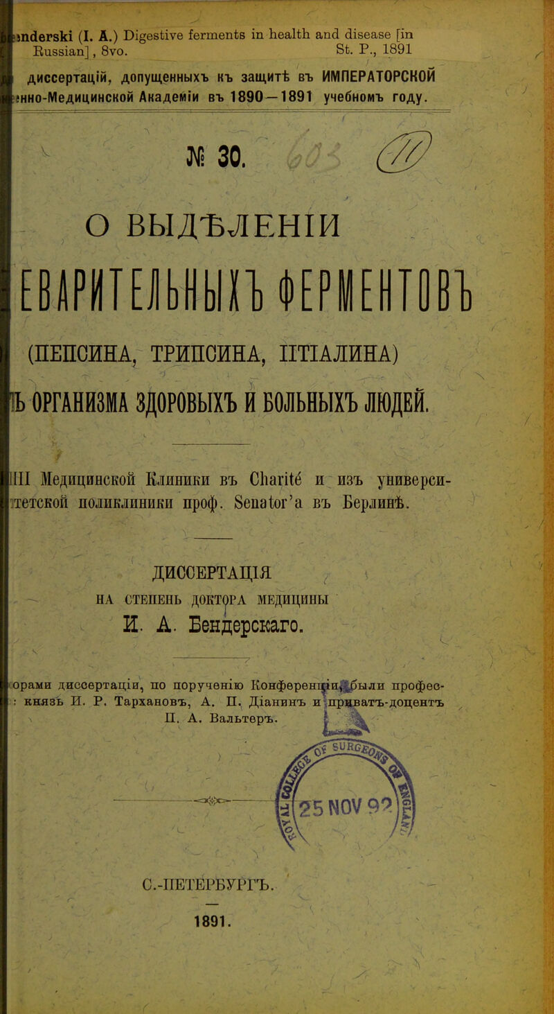 )ВП(Іег8кі (I. А.) Бі^езЬіѵе іегтепів іп ЬеаІіЬ апсі Шзеазе [іп Еиззіап], 8ѵо. 81;. Р., 1891 диссертацій, допущенныхъ къ защитѣ въ ИМПЕРАТОРСКОЙ >енно-Медицинской Академіи въ 1890—189Т учебномъ году. 30. о ВЫД-ВЛБНІИ ЕВШЕІУШиЕРІЕІІІІВІ (ПЕПСИНА, ТРИПСИНА, ІІТІАЛИНА) !Ь ОРГАНИЗМА ЗДОРОВЫХЪ И БОЛЬНЫХЪ ЛЮДЕЙ. Медицинской Елиники въ Сііагііё и изъ универси- ітетской поликлиники проф. 8епаіог'а въ Берлинѣ. ДИССЕРТАЦ1Я НА СТЕПЕНЬ ДОКТуРА МЕДИЦИНЫ И. А. Бендерскаго. (Орами диссѳртаціи, по поручѳнію Конфѳрѳні^и|||^ыди профѳо- :: князь и. р. Тархановъ, А. П. Діанинъ жшрдватъ-доцѳнтъ П. А. Вальтѳръ. С.-ПЕТЙРЁУРГЪ. 1891.