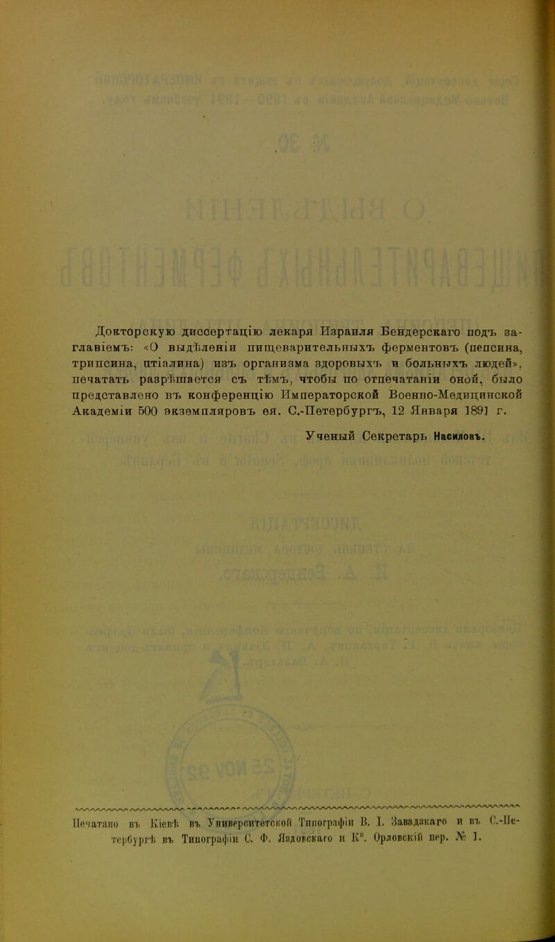 Докторскую двсоѳртацію лекаря Израиля Бендерскаго подъ ва- главіѳмъ: «О выдѣлѳніи пигдеварительныхъ фермѳнтовъ (пепсина, трипсина, птіалина) изъ организма здоровыхъ и больныхъ людей», печатать разрѣшается съ тѣмъ, чтобы по отпечатаніи оной, было представлено въ конфѳрѳнцію Императорской Военно-Медицинской Академіи 500 экзѳмпляровъ ѳя. С.-Пѳтербургъ, 12 Января 189] г. Ученый Секретарь Насиловъ. Бечатаио въ Кіевѣ въ УнивррситотскоГі Тиііографіп В. I. !:{авадакаго п пъ О.-ІІс- тербургѣ въ Типографіи С. Ф. Яядовскаго » К. ОрловскіГі пер. Л1: 1.