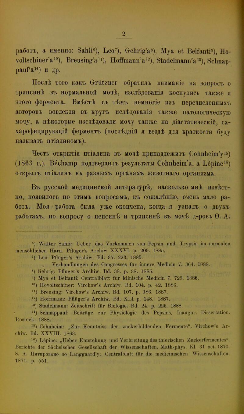 работъ, а именно: ВаЫі»), Ьео^), ОеЬп^'а»), Муа еі; ВеІГапіі»), Ыо- ѵо1І8сЫпег'а'°), Вгеи8Іп^'а'і). Ноі'ітапп'а'2), 8іа(1е1тапп'а*^), 8с1іиар- раиГа^*) и др. Послѣ того какъ (угйііиеѵ обратилъ вниманіе на воиросъ о трипсинѣ въ нормальной мочѣ, изслѣдованія коснулись также и этого фермента. Вмѣстѣ съ тѣмъ немногіе изъ перечисленныхъ авторовъ вовлекли въ кругъ ислѣдованія также патологическую мочу, а нѣкоторые изслѣдовали мочу также на діастатическій, са- харофицирующій ферментъ (послѣдній я вездѣ для краткости буду называть птіалиномъ). Честь открытія птіалина въ мочѣ принадлежитъ Со1іпЬеіт'у (1863 г.). Вёсііаюр подтвердилъ результаты СоЬпЬеіт'а, а Ьёріпе^'^) открылъ птіалинъ въ разныхъ органахъ животнаго организма. Въ русской медицинской литературѣ, насколько мнѣ извест- но, появилось по этимъ вопросамъ, къ сожалѣнію, очень мало ра- ботъ. Моя работа была уже окончена, когда я узналъ о двухъ работахъ, по вопросу о пепсинѣ и трипсинѣ въ мочѣ д-ровъ Ѳ. А. ЛѴаиег 8аЫі: ІІеЬег йаз Ѵогкоттеп ѵоп Рерзіп иікі Тгур8Ііі іт попиаіеп тепзсІіІісЬеп Нагп. Рйй^ег'в АгсЬілѵ XXXVI. р. 209. 1885. ') Ьео: Рййеег'з Агсііш. БД. 37. 223. 1885. „ Л'^егЬапсПип^еп йез Соп^гевзев іппеге Мейісіп 7. .'564. 1888. ») аеіігід: РЯи^ег'8 АгсЫ\ѵ. Вй. 38. р. 38. 1885. 9) Муа е* ВеІГапй: СепІгаІЫаи ійг кІіпізсЬе Ме(іісш 7. 729. 1886. 1°) НоѵоИзсЬіпег: Ѵігс1іо\ѵ'8 АгсЬі\\\ Вй. 104. р. 42. 1886. Вгеи8Іп§: ѴігсЬолѵ'8 АгсЬт. Вй. 107. р. 186. 1887. НоЯтаіш: Рйііёег'8 АгсЬі\ѵ. Вй. ХЫ р. 148. 1887. '») 8іас1е1татг. 'ІеіШ\гііі ійѵ Віоіо^іе. Ві. 24. р. 226. 1888. '*) 8сЬпарраиі: ВеіЬѣ^е хиѵ РЬузіоІОёіе йез Рерзіпз. Іпаидаг. Пі^веіЧаііои. Козіоск. 1888. СоЬпЬеііп: „ііиг Кеппіпізз сіег /діскегЪіІйепйеп Еегтепіе. Ѵігс1іо\ѵ8 Аг- сЫѵѵ. Ва. ХХѴШ. 1863. '^) Ьёріпе: „ІІеЬег ЕпШеЬпіі^ ііікі Ѵог1)геі(ии{,м1е8 іІііегізсЬеп йискегіѴпііспісн. ВегісЫе (Іеѵ ВіісЬзізсЬеп везеІІзсЬаЛ йег ЛѴіззепзсЛіаІіеп. МаіЬ-рЬуз. К1. 31 ос{. 187(». 8. А. Цитировано іго Ьаи^^ааг^'у: СепігаІЫаІІ іііг (Ііе іаесіісіпізсЬеп \ѴІ88еп8с1іаЛеп. 1871. р. 551.