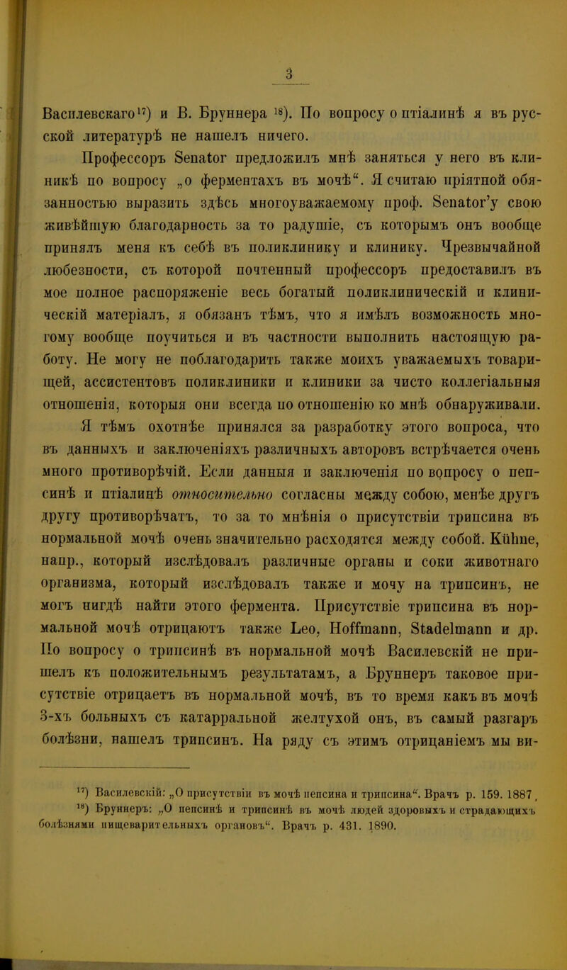 Васіілевскагоі') и В. Бруннера По вопросу о птіалинѣ я въ рус- ской литературѣ не нашелъ ничего. Профессоръ 8епаІог предложилъ мнѣ заняться у него въ кли- никѣ по вопросу „о ферментахъ въ мочѣ. Я считаю пріятной обя- занностью выразить здѣсь многоуважаемому проф. 8епаіог'у свою живѣйшую благодарность за то радушіе, съ которымъ онъ вообще принялъ меня къ себѣ въ поликлинику и клинику. Чрезвычайной любезности, съ которой почтенный профессоръ предоставилъ въ мое полное распоряженіе весь богатый поликлиническій и клини- ческій матеріалъ, я обязанъ тѣмъ^ что я имѣлъ возможность мно- гому вообще поучиться и въ частности выполнить настоящую ра- боту. Не могу не поблагодарить также моихъ уважаемыхъ товари- щей, ассистентовъ поликлиники и клиники за чисто коллегіальныя отношеніа, которыя они всегда по отношенію ко мнѣ обнаруживали. Я тѣмъ охотнѣе принялся за разработку этого вопроса, что въ данныхъ и заключеніяхъ различныхъ авторовъ встрѣчается очень много противорѣчій. Если данныя и заключенія по вопросу о пеп- синѣ и птіалинѣ относительно согласны между собою, менѣе другъ другу противорѣчатъ, то за то мнѣнія о присутствіи трипсина въ нормальной мочѣ очень значительно расходятся между собой. КйЬие, напр., который изслѣдовалъ различные органы и соки животнаго организма, который изслѣдовалъ также и мочу на трипсинъ, не могъ нигдѣ найти этого фермента. Присутствіе трипсина въ нор- мальной мочѣ отрицаютъ также Ьео, НоіТтапп, Зіадеітаііп и др. По вопросу о трипсинѣ въ нормальной мочѣ Василевскій не при- шелъ къ положительнымъ результатамъ, а Бруннеръ таковое при- сутствіе отрицаетъ въ нормальной мочѣ, въ то время какъ въ мочѣ 3-хъ больныхъ съ катарральной желтухой онъ, въ самый разгаръ болѣзни, нашелъ трипсинъ. На ряду съ этимъ отрицаніемъ мы ви- Василевскій: „о присутствіи въ мочѣ пепсина и трипсина^ Врачъ р. 159.1887, ^*) Бруннеръ: „О пепсинѣ и трипсинѣ въ мочѣ людей здоровыхъ и страдающих-!, болѣзнями ішщсварительныхъ оріановъ, Врачъ р. 431. 1890.