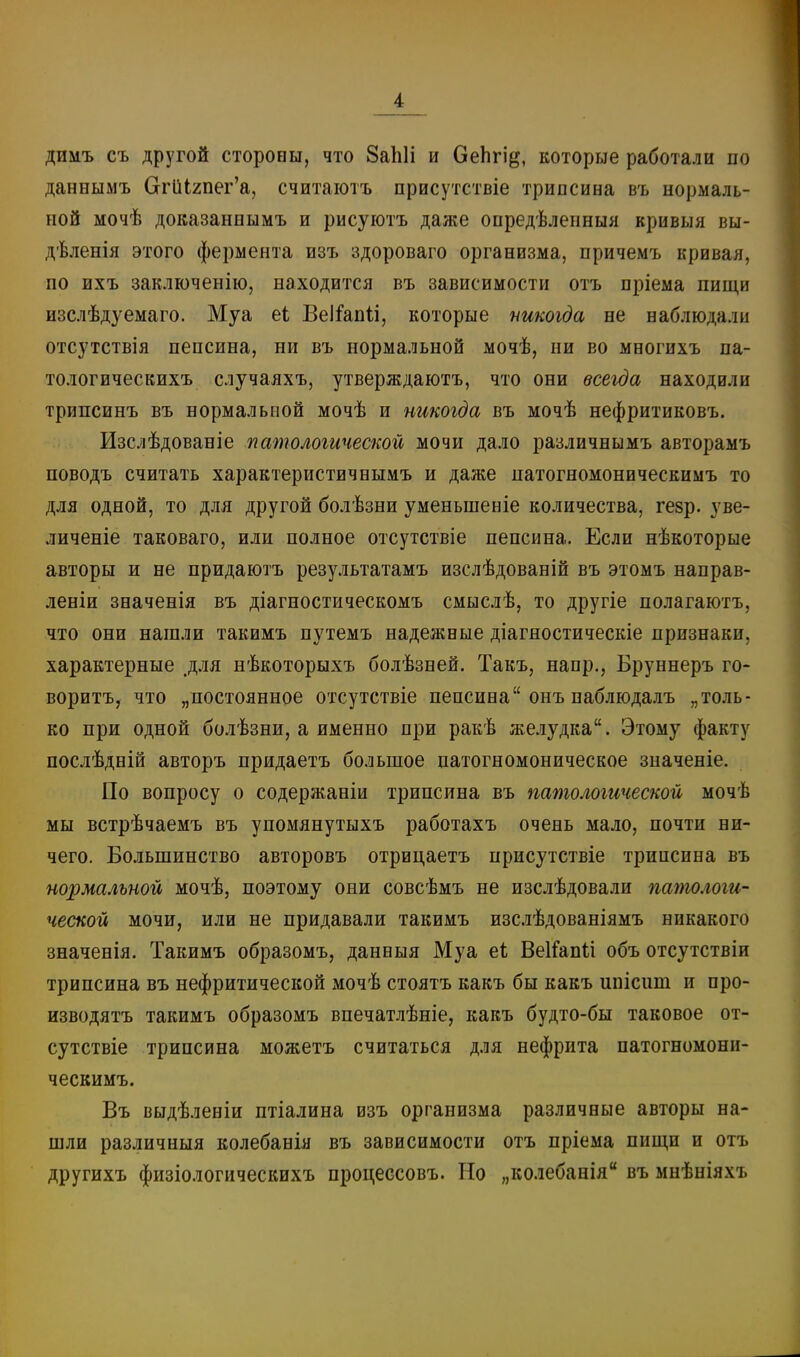 димъ съ другой стороны, что 8а1і1і и ОеЬгід, которые работали по даннымъ СггиІ2пег'а, считаіотъ присутствіе трипсина въ нормаль- ной мочѣ доказаннымъ и рисуютъ даже опредѣленныя вривыя вы- дѣленія этого фермента изъ здороваго организма, причемъ кривая, по ихъ заключенію, находится въ зависимости отъ пріема пищи изслѣдуемаго. Муа еі Веі^апіі, которые шкогда не наблюдали отсутствія пепсина, ни въ нормальной мочѣ, ни во многихъ па- тологическихъ случаяхъ, утверждаютъ, что они всегда находили трипсинъ въ нормальной мочѣ и никогда въ мочѣ нефритиковъ. Изслѣдованіе патологической мочи дало различиымъ авторамъ поводъ считать характеристичнымъ и даже патогномоническимъ то для одной, то для другой болѣзни уменьшеніе количества, гезр. уве- личеніе таковаго, или полное отсутствіе пепсина. Если нѣкоторые авторы и не придаютъ результатамъ изслѣдованій въ этомъ направ- леніи значенія въ діагностическомъ смыслѣ, то другіе полагаютъ, что они нашли такимъ путемъ надежные діагяостическіе признаки, характерные .для нѣкоторыхъ болѣзней. Такъ, напр., Бруннеръ го- воритъ, что „постоянное отсутствіе пепсина онъ наблюдалъ „толь- ко при одной болѣзни, а именно при ракѣ желудка. Этому факту послѣдній авторъ придаетъ большое патогномоническое значеніе. По вопросу о содержаніи трипсина въ патологической мочѣ мы встрѣчаемъ въ упомянутыхъ работахъ очень мало, почти ни- чего. Большинство авторовъ отрицаетъ присутствіе трипсина въ нормальной мочѣ, поэтому они совсѣмъ не изслѣдовали патологи- ческой мочи, или не придавали такимъ изслѣдованіямъ никакого значенія. Такимъ образомъ, данныя Муа еі ВеІГапіі объ отсутствіи трипсина въ нефритической мочѣ стоятъ какъ бы какъ ипісиш и про- изводятъ такимъ образомъ впечатлѣніе, какъ будто-бы таковое от- сутствіе трипсина можетъ считаться для нефрита патогномони- ческимъ. Бъ выдѣленіи птіалина изъ организма различные авторы на- шли различныя колебанія въ зависимости отъ пріема пищи и отъ другихъ физіологическихъ процессовъ. Но „колебанія въ мнѣніяхъ