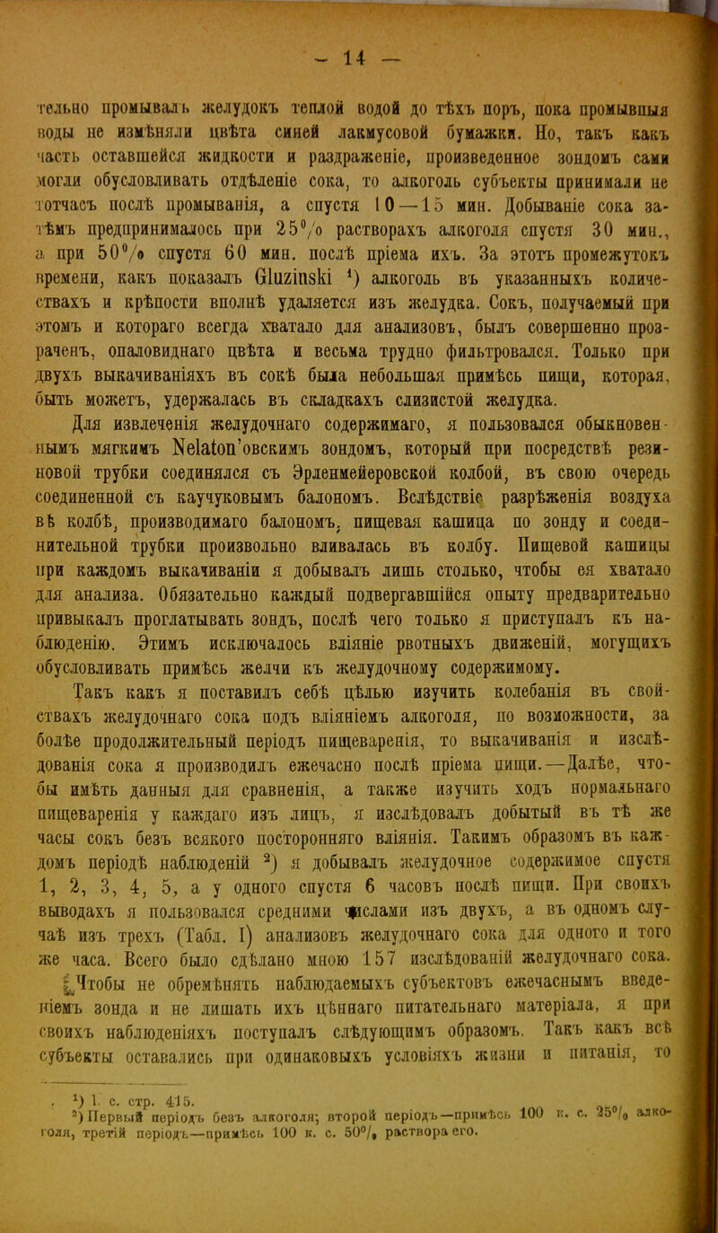 тельно промывал ь леелудокъ теплой водой до тѣхъ поръ, пока промывпыя воды не измѣняли цвѣта синей лакмусовой бумажки. Но, такъ какъ часть оставшейся жидкости и раздраженіе, ироизведенное зопдомъ сами могли обусловливать отдѣленіе сока, то алкоголь субъекты приыимали не тотчаеъ послѣ промыванія, а спустя 10 —15 мин. Добываніе сока за- тѣмъ предпринималось при 2Ь^/о растворахъ алкоголя спустя 30 мин., іі при 5 О /о спустя 60 мин. послѣ пріема ихъ. За этотъ промежутокъ времени, какъ показалъ бііігіпзкі алкоголь въ указанныхъ количе- ствахъ н крѣпости вполнѣ удаляется изъ л«елудка. Сокъ, получаемый при этомъ и котораго всегда хватало для анализовъ, былъ совершенно проз- раченъ, опаловиднаго цвѣта и весьма трудно фильтровался. Только при двухъ выкачиваніяхъ въ сокѣ была небольшая примѣсь пищи, которая, быть можетъ, удержалась въ складкахъ слизистой желудка. Для извлечѳнія желудочнаго содержимаго, я пользовался обыкновен- нымъ мягкимъ Nе1аіоп'овскимъ зондомъ, который при посредствѣ рези- новой трубки соединялся съ Эрлениейеровской колбой, въ свою очередь соединенной съ каучуковыиъ балономъ. Вслѣдствіс разрѣженія воздуха вЬ колбѣ, производимаго балономъ. пищевая кашица по зонду и соеди- нительной трубки произвольно вливалась въ колбу. Пищевой кашицы при каждомъ выкаадваніи я добывалъ лишь столько, чтобы ея хватало для анализа. Обязательно каждый подвергавшійся опыту предварительно цривыкалъ проглатывать зондъ, послѣ чего только я приступалъ къ на- блюденію. Этимъ исключалось вліяніе рвотныхъ движеній, могущихъ обусловливать примѣсь желчи къ желудочному содержимому. Такъ какъ я поставилъ себѣ цѣлью изучить колебанія въ свой- ствахъ желудочнаго сока подъ вліяніемъ алкоголя, по возможности, за болѣе продолжительный періодъ пнщеваренія, то выкачиванія и изслѣ- дованія сока я производилъ ежечасно послѣ пріема пищи.—Далѣе, что- бы имѣть данныя для сравненія, а также изучить ходъ нормаяьнаго пищеваренія у каждаго изъ лицъ, я изслѣдовалъ добытый в ь тѣ же часы сокъ безъ всякого посторонняго вліянія. Такимъ образомъ въ каж- домъ періодѣ наблюденій я добывалъ зкелудочное содержимое спуст.я 1, 2, 3, 4, 5, а у одного спустя 6 часовъ послѣ пищи. При своихі. выводахъ я пользовался средними іщслами изъ двухъ, а въ одномъ слу- чаѣ изъ трехъ (Табл. I) анализовъ желудочнаго сока для одного и того же часа. Всего было сдѣлано мною 157 изслѣдованій желудочнаго сока. І^Чтобы не обремѣнять наблюдаемыхъ субъектовъ ежечаснымъ введе- ніемъ зонда и не лишать ихъ цѣннаго питательнаго матеріала, я при своихъ наблюденіяхъ поступалъ слѣдующимъ образомъ. Такъ какъ всГ. субъекты оставались при одинаковыхъ условіяхъ жизни и питанія, то Первый пѳріодъ безъ алкоголя; второй аеріодъ —прииѣсь 100 к. с. 25 /о голя, третій періодъ—прнмѣсь 100 к. с. 50°/, раствора его.