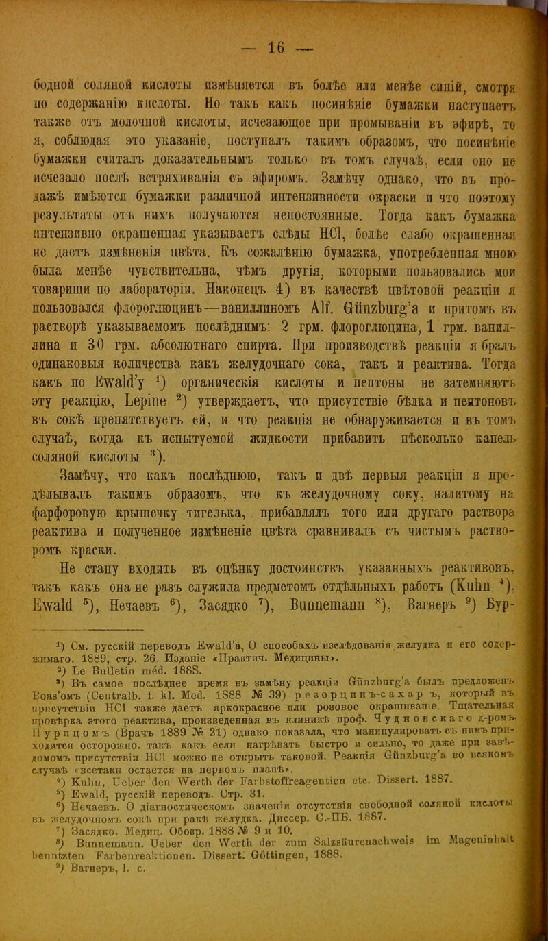 бедной соляной кислоты измѣняется въ болѣе или менѣе синій, смотря по содержанію кислоты. Но такъ какъ посинѣніе бумажки наступаетъ также отъ молочной кислоты, исчезающее при промываніи въ эфирѣ, то л, соблюдая это указаніе, поступалъ такимъ образомъ, что посинѣніе Оумал;ки считалъ доказательнымъ только въ томъ случаѣ, если оно не исчезало послѣ встряхиванія съ эфиромъ. Замѣчу однако, что въ про- дажѣ ймѣются бумажки различной интензивности окраски и что поэтому результаты отъ нихъ получаются непостоянные. Тогда какъ бумажка іштензивно окрашенная указываетъ слѣды НС1, болѣе слабо окрашенная не даетъ измѣненія цвѣта. Къ сожалѣнію бумажка, употребленная мною была менѣе чувствительна, чѣмъ другія, которыми пользовались мои товарищи по лабораторіи. Наконецъ 4) въ качествѣ цвѣтовой реакціи я пользовался флороглюцинъ—ваниллиномъ А1Г. ОйпгЬиг^'а и притомъ въ растворѣ указываежомъ послѣднимъ: 2 грм. флороглюцина, 1 грм. ванил- лина и 30 грм. абсолютнаго спирта. При производствѣ реакціи я бралъ одинаковыя количества какъ ліелудочнаго сока, такъ и реактива. Тогда какъ по Е\ѵа1(1'у органическія кислоты и пептоны не затемняютт эту реакцію, Ьеріпе утверждаетъ, что присутствіе бѣлка и пентонові. въ сокѣ препятствуетъ ей, и что реакція не обнаруживается и въ томъ сдучаѣ, когда къ испытуемой жидкости прибавить нѣсколько капель соляной кислоты ^). Замѣчу, что какъ послѣднюю, такъ и двѣ первыя реакціи я про- дѣлывалъ такимъ образомъ, что къ желудочному соку, налитому на фарфоровую крышечку тигелька, прибавдялъ того или другаго раствора реактива и полученное измѣненіе цвѣта сравнивалъ съ чистымъ раство- ромъ краски. Не стану входить въ оцѣнку достоинствъ указанныхъ реактивовъ. такъ какъ она не разъ служила предметомъ отдѣльныхъ работъ (Киііп *). КѵѵаМ ^), Нечаевъ ^), Засядко ^), Виппетапп ^), Вагнеръ ^) Бур- 1) См. русскій переводъ Е\ѵа1(і'а, О способахъ йзсдѣдованія ,желудка и его содер- жимаго. 1889, стр. 26. Изданіе «Практич. Медицины>. 2; Ъе Виііеііп тёй. 1888. ') Въ самое послѣднее время въ замѣну реакціи вйпгЬаг^'а былъ предложен- Ъ'оаз'омъ (СепЬгаІЬ. і. к1. Мей. 1888 № 39) р е з о р ц и н ъ-с а х а р ъ, который пріісутствіи НСІ также даетъ яркокрасное пли розовое окрашивапіе. Тщательная провѣрка этого реактива, произведенная въ клиникѣ проф. Чудновскаго д-ромъ Пурицомъ (Врачъ 1889 № 21) однако показала, что манипулировать съ нимъпр^'- ходйтся осторо5кно. такъ какъ если нагрѣвать быстро и сильно, то даже прп завѣ- домомъ присутствіи БС1 можно не открыть таковой. Реакція ОипгЬиі§'а во всякомі случаѣ «всетаки остается на первомъ планѣ». КтіЬи, ІІеЬег аеп \ѴегЫі йег РагЬвІо^еа^епііеіі ек. Віваегі. 1887. ^) ЕѵѵаісІ, русскій переводъ. Стр. 31. Нечаевъ. О діагностическомъ значеніи отсутствія свободной соляной кпслоті. въ желѵдочпомъ сокѣ при ракѣ желудка. Диссер. С.-ПБ. 1887. Засядко. Медип. Обозр. 1888 № 9 и 10. т., • , , в; Виппетапп. ПеЬег сіеп ѴѴегШ ііег гит Заігзііигепасітеіз іт Ма^етпііаи 1)еппЬгІ;еп Р'агЬепгеак(,іопеп. ВіввегЬ. ОбШп^еп, 1888. Вагнеръ, 1. с.