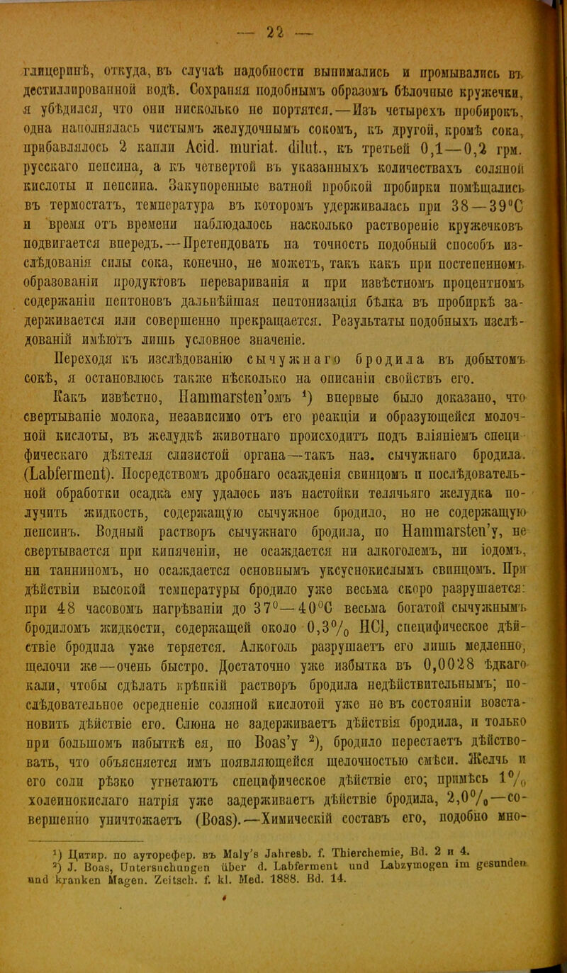 глицерииѣ, откуда, въ случаѣ надобности вынимались и промывались въ двстиллироваііной водѣ. Сохраняя подобнымъ образомъ бѣлочныс кружечки, я убѣдился, что они нисколько не портятся.—Изъ четырехъ пробирокъ, одна наполнялась чистымъ желудочнымъ сокомъ, къ другой, кромѣ сока, прибавлялось 2 капли Асій. тигіаі (Іікіі, къ третьей 0,1—0,2 грм. русскаго пепсина, а къ четвертой въ указанныхъ количествахъ соляной кислоты и пепсина. Закупоренные ватной пробкой пробирки помѣщалнсь въ термостатъ, температура въ котороыъ удерживалась при 38 —39С и время отъ времени наблюдалось насколько раствореніе кружечковъ подвигается впередъ.—Претендовать на точность подобный способъ из- слѣдованія силы сока, конечно, не молгетъ, такъ какъ при постепенномъ образованіи продуктовъ перевариванія и при извѣстномъ процентномъ содержаніи пептоновъ дальнѣйшая пептонизадія бѣлка въ пробиркѣ за- держивается или совершенно прекращается. Результаты подобныхъ изслѣ- дованШ имѣіотъ лишь условное значеніе. Переходя къ изслѣдованію сычулінаго бродила въ добытомъ сокѣ, я остановлюсь такл^е нѣсколько на описаніп свойствъ его. Какъ извѣстно, НатШаг8Іеіі'омъ *) впервые было доказано, что свертываніе молока, независимо отъ его реакціи и образующейся молоч- ной кислоты, въ ліелудкѣ яшвотнаго происходитъ подъ вліяніемъ специ фическаго дѣятеля слизистой органа—такъ наз. сычужнаго бродила. (ЬаЪГегтепі). Посредствомъ дробнаго осаліденія свинцомъ и послѣдователь- ной обработки осадка ему удалось изъ настойки телячьяго ліелудка по- лучить ліидкость, содерлгащую сычужное бродило, но не содержащую пепсинъ. Водный растворъ сычужнаго бродила, по Наттаг8Іеп'у, не свертывается при кипяченіи, не осаждается ни алкоголемъ, ни іодомъ, ни танниномъ, но осалгдается основнымъ уксуснокислымъ свинцомъ. При дѣйствіи высокой температуры бродило уже весьма скоро разрушается: при 48 часовомъ нагрѣваніи до 37^—40^С весьма богатой сычужнымъ бродиломъ лгидкости, содерл^ащей около 0,3% НС1, специфическое дѣй- ствіе бродила уа«е теряется. Алкоголь разрушаетъ его лишь медленно, щелочи же—очень быстро. Достаточно уліе избытка въ 0,0028 ѣдкаго кали, чтобы сдѣлать крѣпкій растворъ бродила недѣйствительнымъ; по- слѣдовательное осредненіе соляной кислотой ул?е не въ состояніи возста- новить дѣйствіе его. Слюна не задерлиіваетъ дѣйствія бродила, и только при большомъ избыткѣ ея, по Воаз'у ^), бродило перестаетъ дѣйство- вать, что объясняется имъ появляющейся щелочностью смѣси. Желчь и его соли рѣзко угветаютъ специфическое дѣйствіе его; прпмѣсь холеинокислаго натрія уже задерживаетъ дѣйствіе бродила, 2,0Ѵо—со- вершенно уничтожаетъ (Воаз).'—Химическій составъ его, подобно мно- Цитир. по ауторефвр, въ Ма1у'8 ^а11^е8Ь. Г. ТЬіегсІіешіе, Вй. 2 п 4. ^. Воаз, ОаІегвпсЬиодеп йЬсг а. ІаЬГегтепЬ ипсі ЬаЬгутоввп іт дезапйе» иаД к^апкеп Ма^еп. 2е)ІзсЬ. Г. к1. Мей. 1888. Вд. 14.