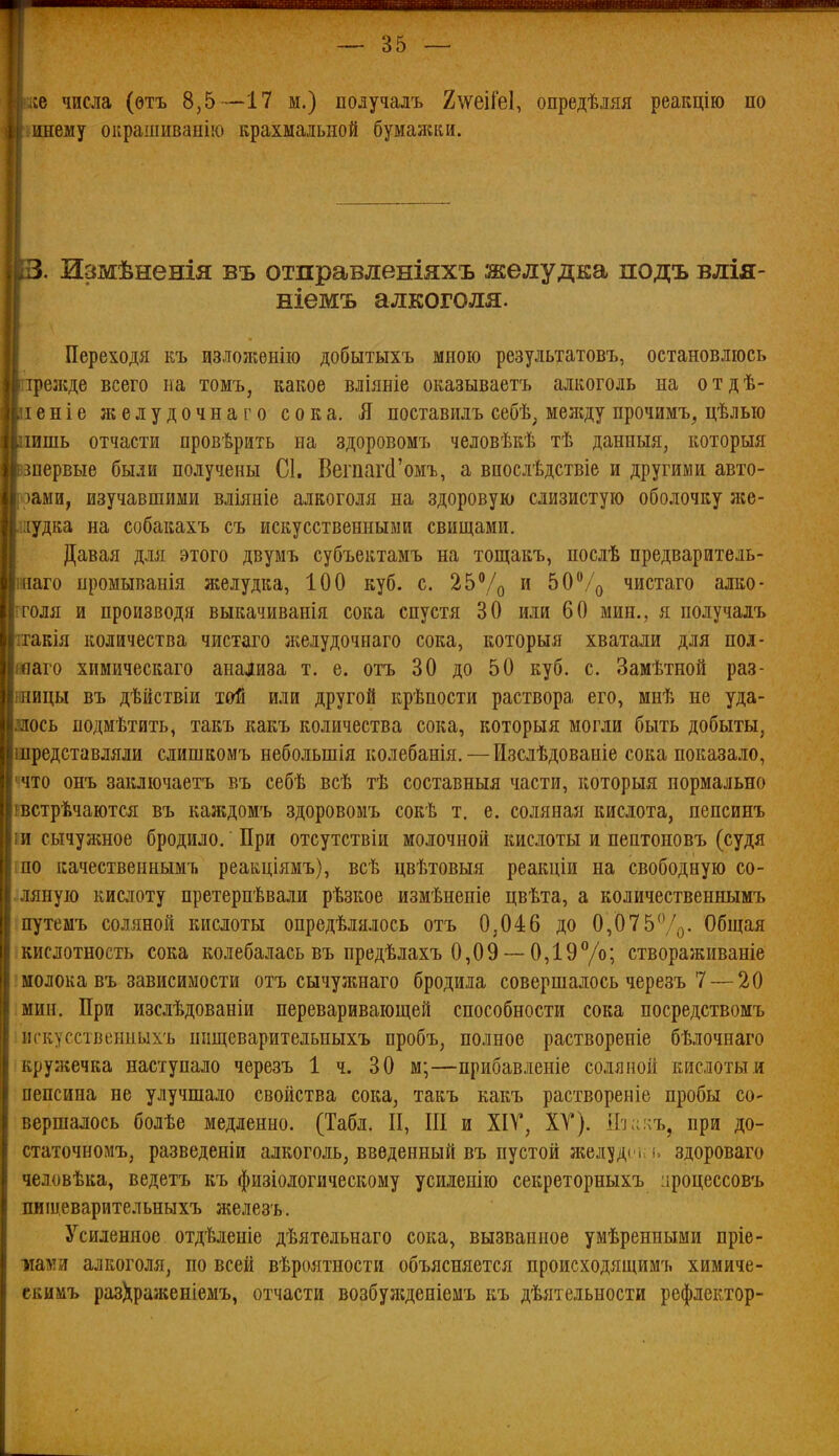 ііе числа (ѳтъ 8,5—17 м.) получалъ 2\ѵеіГе1, опредѣмя реакцію по инему оирашиванію крахмальной бумалши. 13. Измѣненія въ отправленіяхъ желудка подъ влія- ніемъ алкоголя. Переходя къ дзлоліенію добытыхъ мною результатовъ, остановлюсь ірезкде всего па томъ, какое вліяніе оказываетъ алкоголь на отдѣ- леніе желудочнаго сока. Л поставилъ себѣ, меладу прочимъ^ цѣлью лишь отчасти провѣрить на здоровомъ человѣкѣ тѣ данныя, которыя зпервые были получены С1. Вегпаг(1'омъ, а впослѣдствіе и другими авто- эами, изучавшими вліяніе алкоголя на здоровую слизистую оболочку лсе- яудка на собакахъ съ искусственными свищами. Давая для этого двумъ субъектамъ на тощакъ, послѣ предваритель- внаго промыванія желудка, 100 куб. с. 25Ѵо и Ь0^/^ чистаго алко- ітоля и производя выкачиванія сока спустя 30 или 60 мин., я получадъ ттакія количества чистаго л^елудочнаго сока, которыя хватали для пол- воаго химическаго анализа т. е. отъ 30 до 50 куб. с. Замѣтной раз- шицы въ дѣйствіи той или другой крѣпости раствора его, мпѣ не уда- шось подмѣтить, такъ какъ количества сока, которыя могли быть добыты, шредставляли слишкомъ небольшія колебанія.—Изслѣдованіе сока показало, ччто онъ заключаетъ въ себѣ всѣ тѣ составныя части, которыя нормально ввстрѣчаются въ каждомъ здоровомъ сокѣ т. е. соляная кислота, пепсинъ ш сычужное бродило. При отсутствіи молочной кислоты и пептоновъ (судя по качественнымъ реакціямъ), всѣ цвѣтовыя реакціи на свободную со- ляную кислоту претернѣвали рѣзкое измѣненіе цвѣта, а количественнымъ путемъ соляной кислоты опредѣлялось отъ 0,046 до 0,075%. Общая кислотность сока колебалась въ предѣлахъ 0,09 ~ 0,19Уо; створаживаніе 'молока въ зависимости отъ сычужнаго бродила совершалось черезъ 7 — 20 мин. При изслѣдованіи переваривающей способности сока посредствомъ игкусственныхъ ппщеварительиыхъ пробъ, полное раствореиіе бѣлочнаго кружечка наступало черезъ 1 ч. 30 м;—прибавленіе соляной кислоты и пепсина не улучшало свойства сока, такъ какъ раствореніе пробы со- вершалось болѣе медленно. (Табл. П, ПІ и ХІТ, ХТ). Ит.ііъ^ при до- статочномъ, разведеніи алкоголь, введенный въ пустой желуде і;т, здороваго человѣка, ведетъ къ физіологическому усиленію секреторныхъ ироцессовъ плщеварительныхъ лшлезъ. Усиленное отдѣленіе дѣятельнаго сока, вызванное умѣренпыми пріе- шш алкоголя, по всей вѣроятности объясняется происходящимъ химиче- скимъ раз)^раженіемъ, отчасти возбуліденіемъ къ дѣятельности рефлектор-