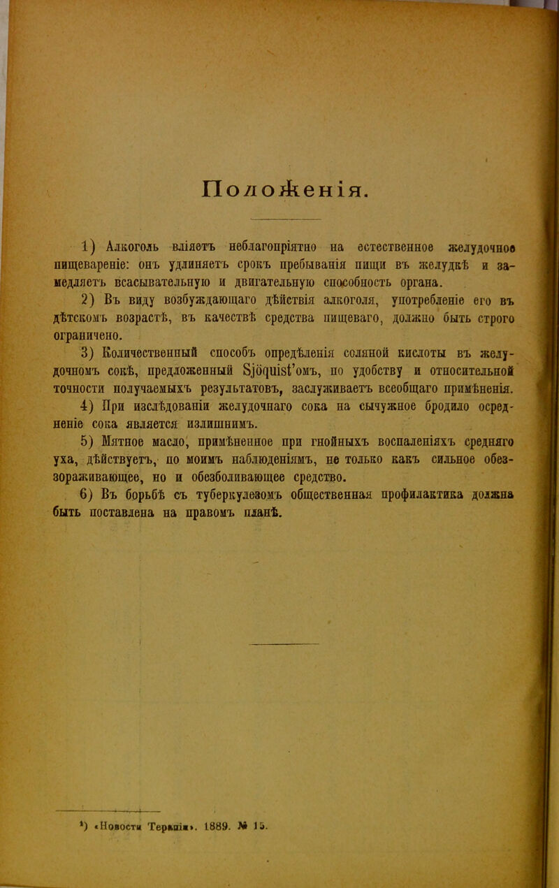 Пол о Аенія 1) Алкоголь міяетъ нѳбдагопріятио на естественное желудочное пищевареніе: онъ удлиняетъ срокъ пребыванія пищи въ желудЕѣ и за- меддяетъ всасывательную и двигательную способность органа. 2) Въ виду возбуждающаго дѣйствія алкоголя, употребденіе его въ дѣтскомъ возрастѣ, въ качествѣ средства пищеваго, должно быть строго ограничено. 3) Количественный способъ опредѣленія соляной кислоты въ жеду- дочномъ сокѣ, предложенный 8^б^иІ8І;'омъ, по удобству и относительной точности получаемыхъ результатовъ, заслуживаетъ всеобщаго примѣненія. 4) При изсдѣдованіи желудочнаго сока на сычужное бродило осред- неніе сока является излишнимъ. 5) Мятное масло, примѣненное при гнойныхъ воспаленіяхъ средняго уха, дѣйствуетъ, по моимъ наблюденіямъ, не только какъ сильное обез- зораживающев, но и обезболивающее средство. . 6) Въ борьбѣ съ туберкудезомъ общественная профилактика должна быть поставлена на правомъ нланѣ. *) «Новости Терміш». 1889. М 15.