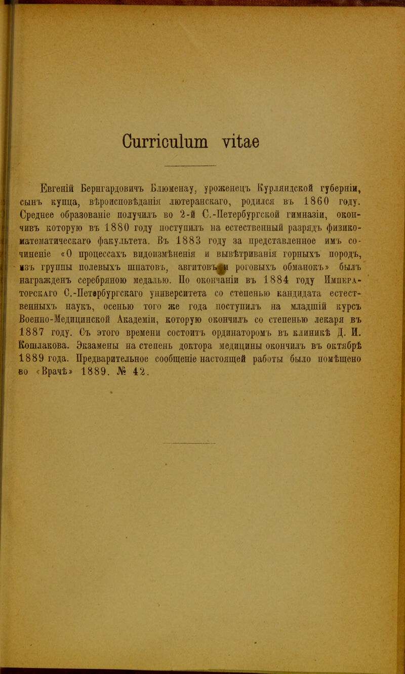 Оиггісиіит ѵііае Ёвгеній Бернгардовичъ Блюменау, уроженецъ Курдяндской губерніи, сынъ купца, вѣроисповѣданія лютеранскаго, родился въ 1860 году. Среднее образованіе получилъ во 2-й С.-Петербургской гимназіи, окон- чивъ которую въ 1880 году поступилъ на естественный разрядъ физико- математическаго факультета. Въ 1883 году за представленное имъ со- чиненіе «О процессахъ видоизмѣненія и вывѣтриванія горныхъ породъ, ізъ группы полевыхъ шпатовъ, авгитов'ь^^і роговыхъ обманокъ» былъ награжденъ серебряною медалью. По окончаніи въ 1884 году Импера- торскАго С.-Петврбургскаго университета со степенью кандидата естест- венныхъ наукъ, осенью того же года поступилъ на младшій курсъ Военно-Медицинской Академіи, которую окончилъ со степенью лекаря въ 1887 году. Съ этого времени состоитъ ординаторомъ въ клиникѣ Д. И. Кошлакова. Экзамены на степень доктора медицины окончилъ въ октябрѣ 1889 года. Предварительное сообщеніе настоящей работы было помѣщено во ^сВрачѣ» 1889. № 4'2.