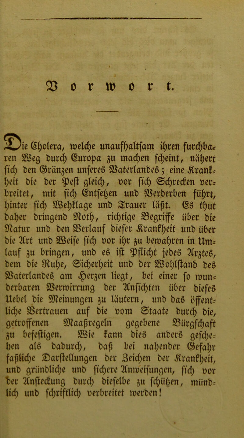 4^/ie Spolera, welche unaufhaltfam ihren furchba« ren SS5eg burd) (Europa $u machen fd)eint, nähert ftcf) ben ©rängen unfereS SSaterlanbeS 3 eine ^ranfr l;eit bie ber $)eft gleid), oor ftd) Sprechen oer* breitet, mit ftd) (Entfern unb SBerberben fiif)rt, hinter ftd) $Ü3ef)blage unb Trauer läßt. (ES tbut baber bringenb fftotl), richtige begriffe über bie Statur unb ben Verlauf biefer $ranbf)eit unb über bie 2Crt unb SSeife ftd) oor ihr gu bewahren in Um= lauf ju bringen, unb e§ ift Pflicht jebeS 2frjte§, bem bie 5Ruhe, Sicherheit unb ber 2Öol)ljbanb beö 35aterlanbe§ am «fjerjen liegt, bei einer fo mutt* berbaren Verwirrung ber 2lnftd)ten über biefee» Uebel bie Meinungen ju läutern, unb baö offene liehe Vertrauen auf bie 00m Staate burch bie, getroffenen Sttaaßregeln gegebene S3ürgfcf>aft gu befeftigen. $Jic bann bieö anberö gefd;e= ben alö baburd), baß bei nahenber ©efal)r faßliche jDarftellungen ber 3eid;en ber Äranfjjeif, unb grünbliche unb ftd;ere tfnweifungen, ftd> oor ber ‘ÄnjMung burd) biefelbe ^u feigen, miinb- lieh unb fd;riftlrd; oerbreitet werben!