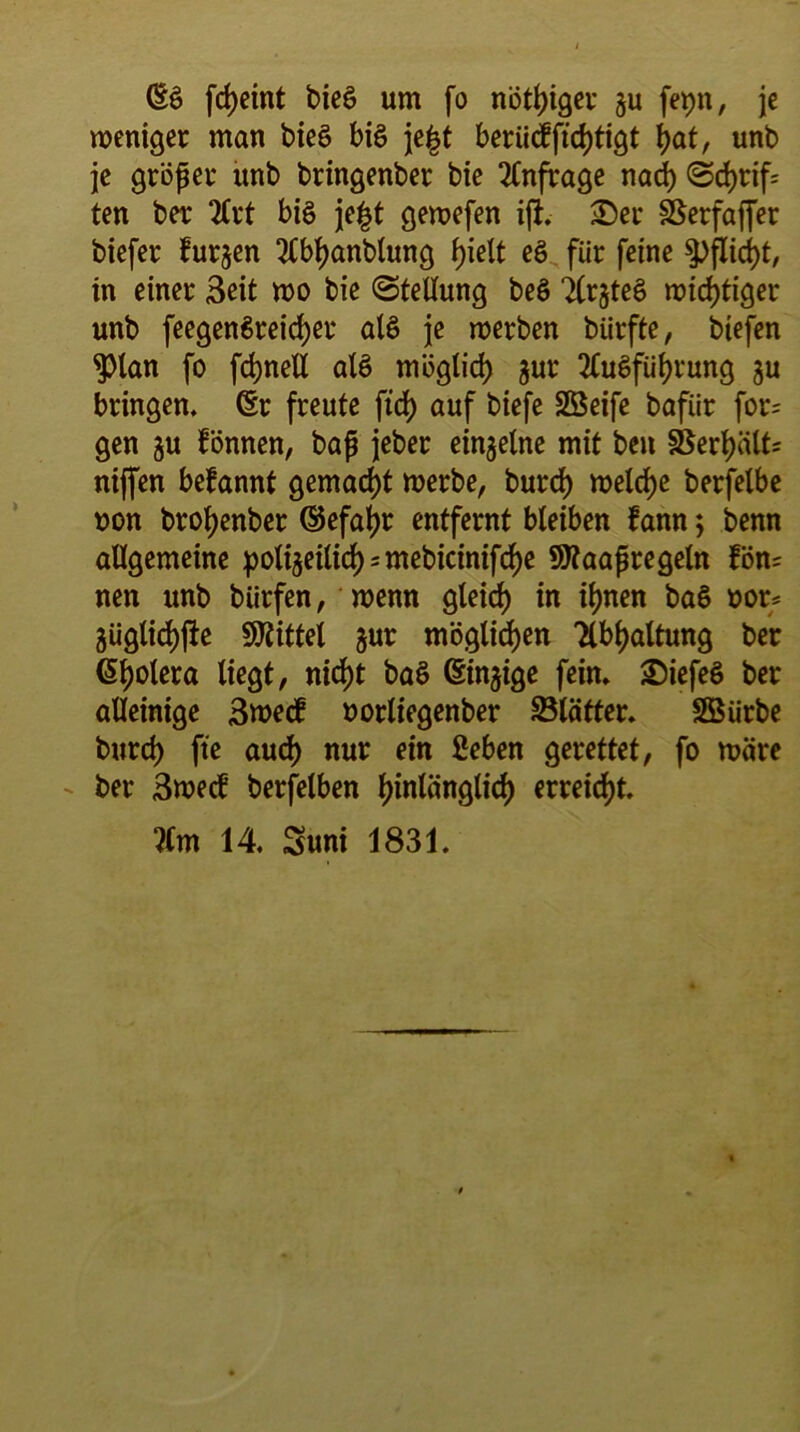 (£g fdjeint bieg um fo nötiger ju fepn, je weniger man bieg big je|t beriiefftcfytigt l)at, unb je gröper unb bringenber bie Anfrage nacf) <Sd>rif= ten ber 2lrt big je|t gewefen ift. 3)er SSerfafier biefer furjen 3lbl)anbtung f>ielt eg für feine $>flici)t, in einer Beit wo bie (Stellung beg TCrgteg wichtiger unb feegengreicfyer alg je werben bürfte, biefen $lan fo fdjnell alg möglich $ur 2lugfüf)rung $u bringen, (Sr freute ftcf> auf biefe SSeife bafiir for= gen ju tonnen, bap jeber einzelne mit ben §Serf)ält= nijfen befannt gemacht werbe, burcf) welche berfelbe oon brofjenber ©efaljr entfernt bleiben fann; benn allgemeine polijeilid) - mebicinifdf)e SWaapregeln fön= nen unb biirfen, wenn gleich) in ifjnen bag »or= 3üglid)jhe Mittel $ur möglichen Tlbljaltung ber (Spolera liegt, nirf)t bag (Sinnige fein. £)iefeg ber alleinige 3roe<f oorliegenber SBlätter. Sßürbe burd) fte aud) nur ein 2eben gerettet, fo wäre ber Bwedi berfelben fjinlänglicf) erreicht. ?(m 14 Suni 1831.