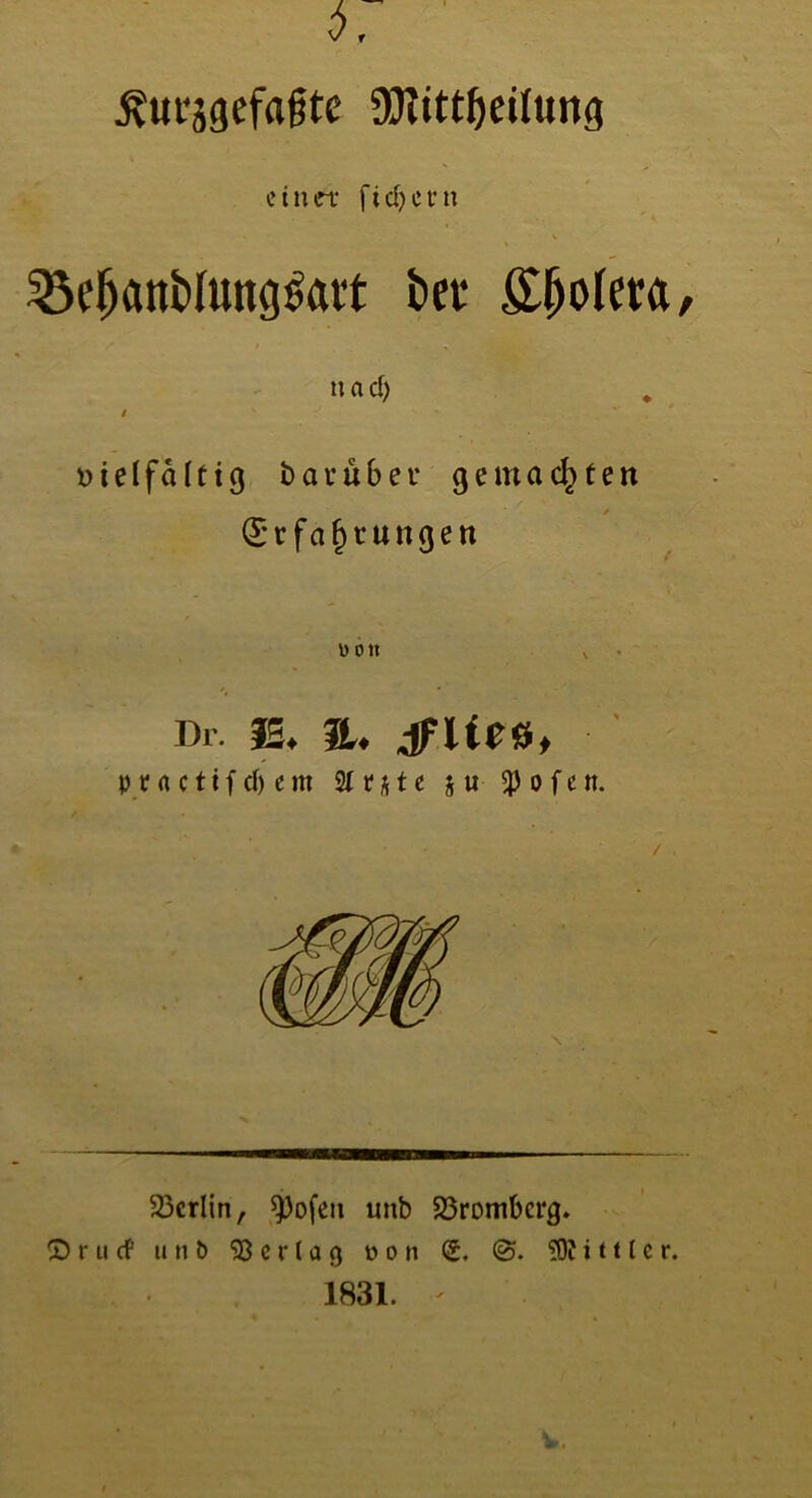 ^«t'jgefafte 95?tttf)eihing einet fiebern Sßcfjattblungsatt bei* £ljoleta n a d) / »i e 1 f ä I f i g bau übet* gemachten / Erfahrungen uott \ Di. iS. a. dFUes, praettfebem 2(r*te §u ^)ofen. Berlin, ^ofeu unb 23rombcrg. © r u cf unb Vertag öoii (£. 3Äi tUe r. 1831.