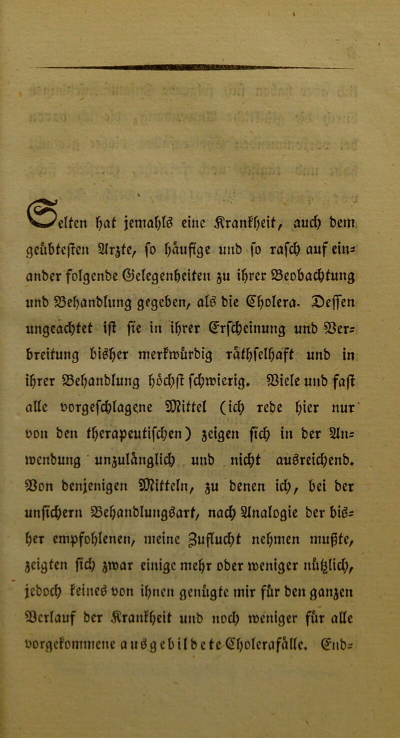 Vte/clfcn hat jentahfö eine Äranff;eif, aud) bem geübteren fo häufige imb fo rafdjaufeins attber folgenbe ©elegenbeifeit $u ihrer 23eobachfuitg unb 23ehanblung gegeben, al3 bie (üholera. X)effen ungeachtet ift fte in ihrer (-rrfcheinung unb S3er= breifung bisher merfwurbig rathfelhaft unb in ihrer 23ehanblung hbdjff fd;wierig, $iele unb faft alle oorgefd)lage.ne Mittel (ich «be hier nur oon ben fherapeutifd;en) jeigen ftch in ber 2In= wettbung unjulctnglid) unb nicht auöreid;enb. 93on benjenigen Riffeln, ^u benen id;, bei ber unjuhern 23ehanblunggarf, nach Sinologie ber bigs heT empfohlenen, meine $uflud;t nehmen muffe, zeigten ftch $war einige mehr ober weniger nu^lid;, jeboch feineö oon ihnen genügte mir für ben ganzen Verlauf ber Äraidheit unb nod; weniger für alle Dorgefommene auögcbilbete Qtholcrafälle, @nbs