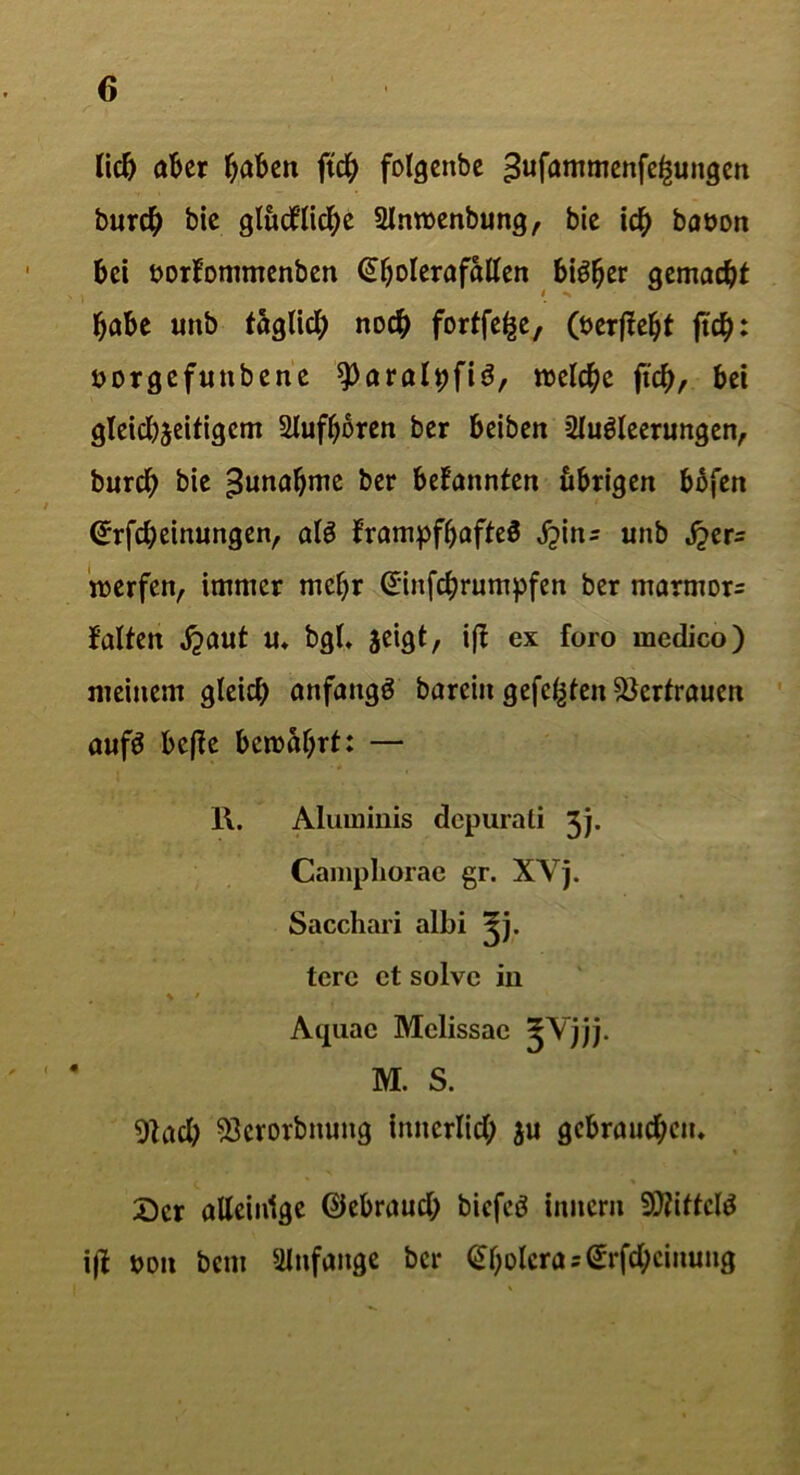 <5 lid) aber haben ftd^> folgettbe ^ufantmenfe^ungen bur# bic glucflid;e Anroenbung, bic i# babon bei borfommenben ©bolerafallen biö^er gemacht habe imb faglid; no# fortfe^e, (bericht ft#: borgefuttbene ^aral^fiö, tbeldje ft'#, bei gleid^eitigem Aufbbren ber beibett Ausleerungen, bur# bie Zunahme ber bekannten übrigen bbfen ©rfdjeinungen, als frampfljafteS tym: unb S^cr= werfen, immer mehr @inf#rumpfen ber marmorn falten ,£aut «♦ bgt* jeigt, iff ex foro medico) meinem gleich anfangs barein gefegten Vertrauen aufS beffe bewahrt: — 1\. Aluminis depurali Jj. Campliorae gr. XV j. Sacchari albi ^j. tere ct solvc in Aquac Melissac ^Vjjj. M. S. 91ad; 53erorbnuttg innerlich $u gcbraiid;etu Der alleinige ©ebraud; biefeS inner« Mittels i|f bon bem Anfänge ber Cholera = @rfd;cinung