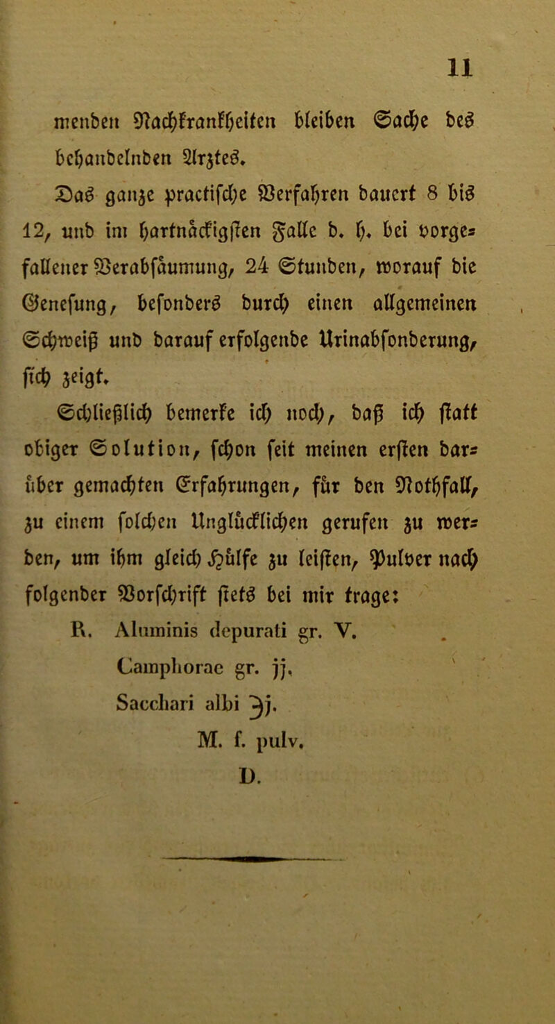 menben 9ta#frantbeiten bleiben ©acfye beg bcbanbclnben 2lr$teö. Sag ganje practifd;e Verfahren bauert 8 big 12, unb ini bartnadigflen gälte b. t;, bei Borges faUeiter SDerabfaumung, 24 ©fuitben, worauf bie ©enefung, befonberg burd) einen allgemeinen ©cbweip unb barauf erfolgenbe Urinabfonberung, ftcb seigt, ©djlieplid) bemerfe id) itod;, ba$ id) ftaft obiger ©otution, fcfyon feit meinen erften bars über gemachten Erfahrungen, fiir ben ^otbfalt, 3u einem fold;en Unglücklichen gerufen ju wer* ben, um ihm gleid) £ulfe 511 leiften, ^>ult>er nach folgenber 93orfd;rift ftefg bei mir frage: R. Almninis depurati gr. Y. (Jamphorae gr. jj, Saccliari albi M. f. pulv. D.