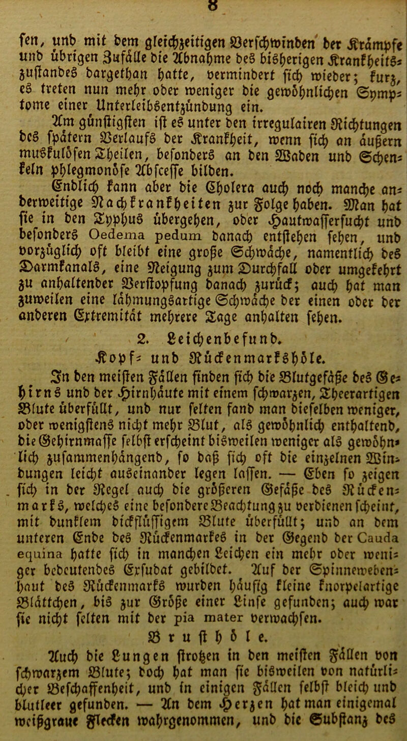 fett, unb mit bem gleichzeitigen 23erfchwinben ber Ätampfe unb übrigen 3«fäde bie Abnahme be§ bisherigen Äranf^ifS* juflanbeS bargetban batte, oerminbert ftcb wieber; für*, eö treten nun mehr ober weniger bie gewöhnlichen ©nntps tome einer^ UnterleibSentjünbung ein. 2tm günftigften ift eS unter ben trregulairen Stiftungen bc§ fpatern Verlaufs ber .ftranfbeit, wenn ficb an äußern mu^fulöfenSbeilen, befonberS an ben SEBaben unb (Sehen* fein pblegmonöfe 2lbfceffe bilben. ©nblicb fann aber bie Cholera auch noch manche ans berweitige Staffranfbeiten zur golge haben. SJtan bat fie in ben SppbuS übergeben, ober v!F>autmaf[erfuft unb befonberS Oedema pedum banach entgehen [eben, unb oor^üglich oft bretbf eine große ©fwafe, namentlich be§ 2>armfanaIS, eine Neigung zum £)urf fall ober umgefebrt gu anbaltenber Söerftopfung banacb jurücf; auch bat man Zuweilen eine IdbmungSartige (Schwache ber einen ober ber önberen ©rtremifät mehrere Sage anbalten [eben. y 2. 2eif enbefunb. •Kopf* unb StücfenmarfSböle. Sn ben meiffen fallen finben ftcb bie «Blutgefäße beS ®e* hirnS unb ber Hirnhäute mit einem ff matzen, Sbeerarfigen SBlute überfüllt, unb nur feiten fanb man biefeiben weniger, ober menigftenS nicht mehr 23lut, als gewöhnlich entbaltenb, bie@ebtrnmaffe felbfterffeint bisweilen weniger als gewöhn* lieb &ufammenbangenb, fo baß ftcb oft bie einzelnen bungen leicht auSeinnnber legen Inffen. — (Sben fo zeigen . fid) in ber Stegei auch bie größeren ©efdße beS 91 ü cfe ns marfS, welches eine befonbercS3ead;tunggu oerbienenfcheint, mit bunflem btcfflüffigem 23lute überfüllt; unb an bem unteren Qsnbe beS StücfenmarfeS in ber ©egenb ber Cauda equina batte ftd) in manf en 2eid;en ein mehr ober wetti* ger bebcutenbeS (§rfubat gebilbet. 2luf ber (Spinneweben* baut beS StücfenmarfS würben häufig ffeine fnorpelartige «Bldftfen, bis zur ®röße einer ßinfe gefunben; auch war fie nicht feiten mit ber pia mater oerwachfen. 23rufl^6lc. 2Cuf bie jungen jtroben in ben meiften ^dllen oon ff warzem Slute; hoch bat man fie bisweilen oon nafürli* f er «Beff affenbeit, unb in einigen fallen felbff bleich unb blutleer gefunben. — 2Cn bem #erzen hat man einigemal weißgraue gflecfen wahrgenommen, unb bie ©ubfianz bcS