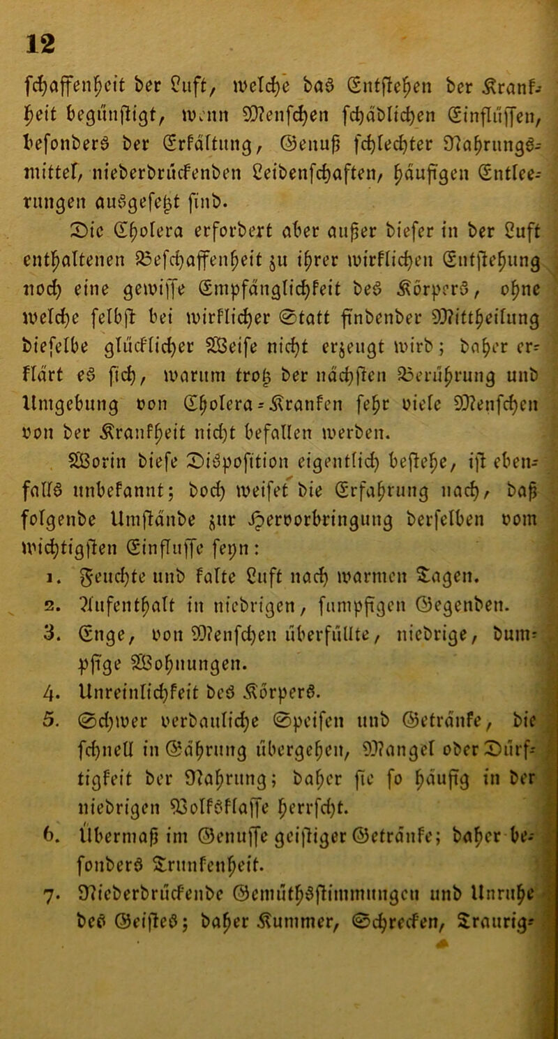 fc^affen^ett ber Üiift, ivel(^e baö Sntflei^cn ber Äranf-- l^eit begunfligt, iVv'mt 5D?enf^en fcbabltcben Sinflüffen, befonberö ber Srfdftiing, ®enu^ fc^Iec^ter 97a^riin9a- niittef, nieberbrucfenben 2etbenfd)aften/ ^dufigen (Sntfee- rungen öuögefe^t finb. 2)tc Spolera erforbert öber auper biefer tu ber 2uft entl^altenen ^efc^ajfen^ett ju t^rer tvirflic^en (Siitjle^ung nod) eine getvijje Smpfdngttc^feit beö Äorperö, o^ne u>elrf)e felbjl: bei tvirflic^er 0tatt finbenber 93?ift^et[iing biefelbe gTiicflic^er ?S5eife nic^t erjeugt wirb; bo^er er= fidrt eö fic^, a>aritm tro^ ber ndcbfien a3erü^rung unb Umgebung non d^oIera = Äranfen fe^r nieie 99?enfc^en non ber Äranf^eit nid)t befallen werben. SÖSorin biefe Si^pofition eigentlich bej^ehe, ift eben- fnllö unbefannt; bod) weifet bie Srfaprung nach/ baß folgenbe Umftdnbe jnr .^ernorbringung berfelben nom Wic^tigjlen (SinjTiiffe fepn: 1. warmen Stagen. 2. ?liifenthalt in niebrigen, fnmpftgen ©egenben. 3. (Snge, iwn 93?enfd)en überfüllte, nicbrige, bum^ pftge SÖohttungen. 4. Unreinlid)feit beö Äorpera. 5. 0d)wer nerbauliche 0peifen unb ©etrdnfe, bie fd)iiell in©dhrung ubergeßeit, 93?angel oberSiirf- tigfeit ber 9?ahrung; bahcr fic fo h^^ujtg in ber l niebrigen 93olföfla|fe hffi‘fd)t. 6. Übermaß im ©ennffc grilliger ©etrdnfe; ba^er be- fonberö S^rnnfenheit. 7. 97ieberbrucfenbe ©cmüth^flimmnngcn unb Unruhe bc£^ ©eifleö; baßer stummer, 0chrecfen, Sraurig--