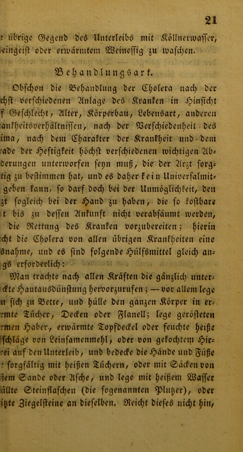 i iihrtge ©egcnb beö Unterleibö mit Äollnenunffer, Jijingeift ober envdrmtem SCBetncfftg ju ivafd}en. 55 e I; a n b I u n 3 6 a r f. Obfd)on bie SSe^anblung ber (E^olera nac^ ber berfc^tebenen ^(nlagc beö Äranfcn tn ipinftcl)t f ©efc^fec^t/ 2flter, Körperbau, 2eben6art, aubcreu onf^edöuer^dltntjTen, nad) ber 9Serfd)teben^e{t beö tma, nöd) bem S^arafter ber Äranf^eit unb bem ■abe ber ^eftigfeit l^bc^fl berfc^iebenen ibic^tigen 2(b^ Derungen iintenvorfen fepn mup, bie’ ber 2irjt forg= tig §u beflimmen ^at, unb e6 ba^er fein Uniuerfalmit- geben fann, fo barf bo(^ bei ber Unmoglidjfett, ben jt fogletc^ bei ber ipanb'ju ^uben, bie fo fojlbare t biö ju beffen ^fnfunft nic^t berabfdumt iverben, bie 9^ettmig beö Äranfen borjubereiten; hierin c^t bie (S^ofera bon allen übrigen Äranf^eiten eine Sna^me, unb eö ftnb fofgenbe ipi'dfömittel gleich an- gö erforberlic^: ?0?an trad)te nac^ allen Kräften bie gdnjtid) untere cfte4)autau6buiijlung ^erborjurufen; — bor allem lege u fid) ju ißette, unb ^uCfe ben ganjen Körper in er- rmte Sudler, 2)ecfen ober gfanell; lege gerbjleten rmen ipaber-, enbdrmte S:opfbedeI ober feud)te ^eipe 'fd)(dge bon 2einfamenmef)I; ober bon gefoc^teip Jpir= :ei auf ben Unterleib, unb bebecfe bie ^dnbe unb Siipe r forgfdttig mit fjeipen Xuc^ern, ober mit 0drfenbon jem 0anbe ober 2lfd)e, unb lege mit ^eipem Sßaffer üUte 0teinPafc^eu (bie fogenannten ^fuljer), ober i^te 3i«9rlf^«ine an biefelben. 9?eid;t biefeö nic^t ^iu,