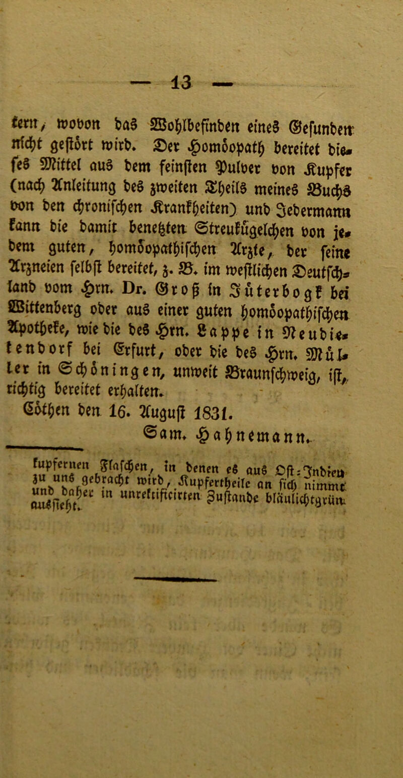 «ent/ ttJODott t>a§ Bo^Ibefinbm eincS (Sefunbm nid^t geßtt n?trb. 25er .^om6o))öt^ bereitet tie- fes TOtel ouS tem feinjlen ^uber üon Tupfer (nac^ Änleitung teS sweiten meines S5uc^ non ten ctronifd[)en Äranfteiten) unt Setermatra farm tie tamit bene^ten ©treufu^ctc^en non je- tem guten, bömoopattifeten ^tr^te, ter fein« ^rjneien felbfl bereitet, 5. SS* im mejtticben 25eutfcb- tant üom 4>rm Dr. ®rop in Suterbogf bei ©ittenberg ober auS einer guten bombopatbifeben tepotbefe, mietie teS ^tn. SappcinS^eutie» tentorf bei Erfurt, ober bie beS ^m, gjtüf- ler in ©eböningen, umneit SBraunfebmeig, ijh. richtig bereitet erbaitem ßbtben ben 16. 3(ugufi 183L ©am. ‘&abnemann. fupfcrneit ^fftfeben, m beiten c8 ou$ Dfti'Tnbfeu 3u uns gebracht wirb, ^upfertbeilc an ficT) nimmt »««^nficirten ^uftanbe bläuUcbtgvüw