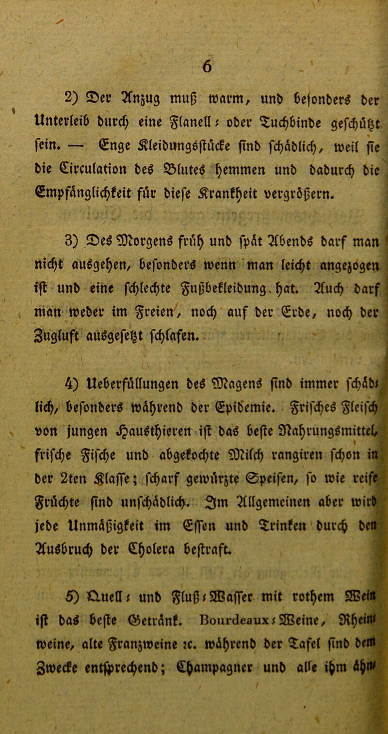 2) Sev ^fnjug mu0 waum, unb 6e|onber5 ber Unterleib burc^ eine ^iönett; ober ^uc^binbe gefcbö^t fein. — (Snge ^(eibtingellucfe finb fcbnblicb/ weil fle bie Circulation be^ SMuteö ^emmen unb baburc^ bic €mpfdnglic^)feit für biefe Äranf^eit vergröbern. 3) ©e^ ?D^orgenö frü^ unb fpüt Tfbenb^ börf man ' nicf)t aulge^en, befonberö wenn man leicht angejogen ! ifl unb eine §u0befleibung.^at. 3fucb barf j man Weber im freien'', noc^ auf ber <£rbe/ noch ber Sngluft auögefe^t fc^fafen. ■i f 4) Ueberfüllungen beö ^D^agen^ fInb immer fc^öbij lic^, befonberö wö^renb ber Spibemie. §rifcb<^^ von jungen 4>ow^t^ieren ijt baö bejle 91a^rung^mittel/• I » frifc^e ^ifcf)e unb abgefod;te 0}cilcb rangiren fcl;ön inf ber 2ten ^lajfe; fcbarf gewürgte 0peifen, fo wie reifer; grüc^te finb unfc^üblicb. 3m Tlllgemeinen aber wirb; .' i jebe UnmüOlQf^it im ^jfen unb ^rinfen burc^ bettj; 2fuöbru(^ ber S^olero bejlraft. J f t 5) Kluell^ unb ^lub<9Balfec mit rot^em SSeiÄ i|l bai be|te föetrünf. Bourdeaux# SJBeine, SH^eifli 4 weine, ölte ^rangweine tc. wü^rcnb ber ^lafel (iob ben*^ SwecFe entj^rec^enb; ^^ampagner unb abe i^m