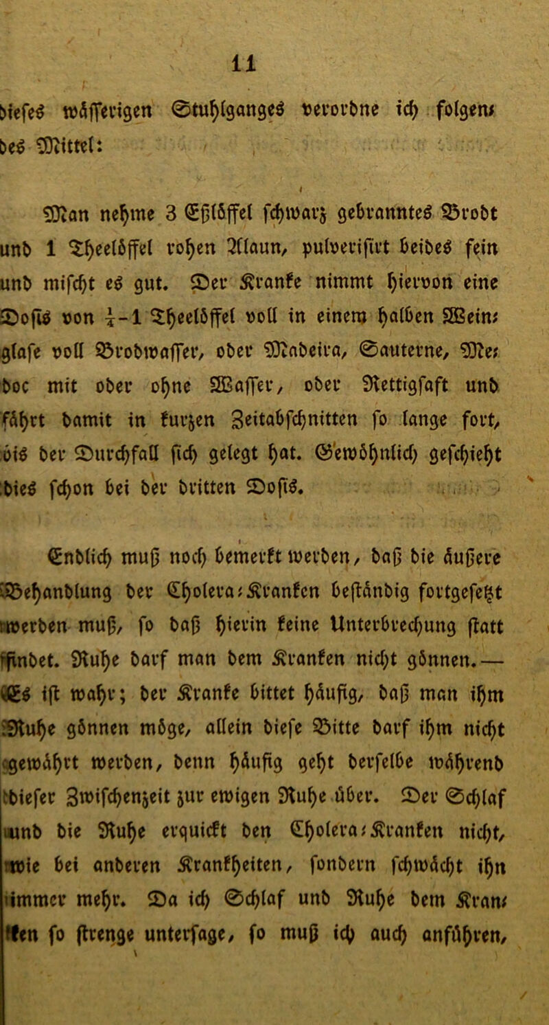 u njfiflfevigen 0tu^lgan9eö tjevovtne id) folgern beö tÜKtml: . . ' . t !Sian nc^me 3 QE^löffel fc^tDavj gcbvanntcö 95votit unb 1 5^ec(6ffel vo^en 3(laun, puloevifii’t bcibc^ fein unb mifc^t gut. ®eu :Kvan!c nimmt ^ievoon eine £Do|i^ »on \-i ^^eelbffel voll in einem falben SBeim ^lafe voll 93vobiVfljT^V/ ober iDinbeiva, 0autevne, ?0ie; boc mit ober o^ne SSBaffef, obci* iKcttigfaft unb fÄljrt bamit in !ui’5cn S^itabfe^nitten fo lange fovt/ öiö ber 0uvc^fatl gelegt ^at. ©eivö^nlid) gefc^ie^t ;bieö fc^on bei bev bvitten SDofi^. .- I €nblic^ mu(j noc^ bemevft ivevben/ bab bie ÄuOeve i93e^anblung bev <2!^otevaJÄi’anfcn beflÄnbig fovtgefe^t fitverben mu|j, fo bab ^ievin feine Unterbved)u«9 f^ött ifinbet. iHu^e bavf man bem Ävanfen nicl;t gönnen.— i(t tva^v; bev tonfe bittet ^dujtg, ba|3 man i^m ?9lu^e gönnen möge, allein biefe 35jtte bavf i^m nic^t «gewÄ^vt tvevben, benn ^Äufig ge^t bevfelbe iv<^^venb tbiefev Swifc^enjeit juv ewigen SKu^e öbev. 0ev 0c^laf mnb bie SHu^e evguicft ben C^oleva.'Ävanfen nic()t, wie bei onbeven ^vanf^eiten, fonbevn fc^w^c^t i^n nmmcv me^v. 2)a ic^ 0cblaf unb 3lu^e bem Ävam tfen fo (Ivenge untevfage, fo mu0 icb ouc^ onfö^ven.