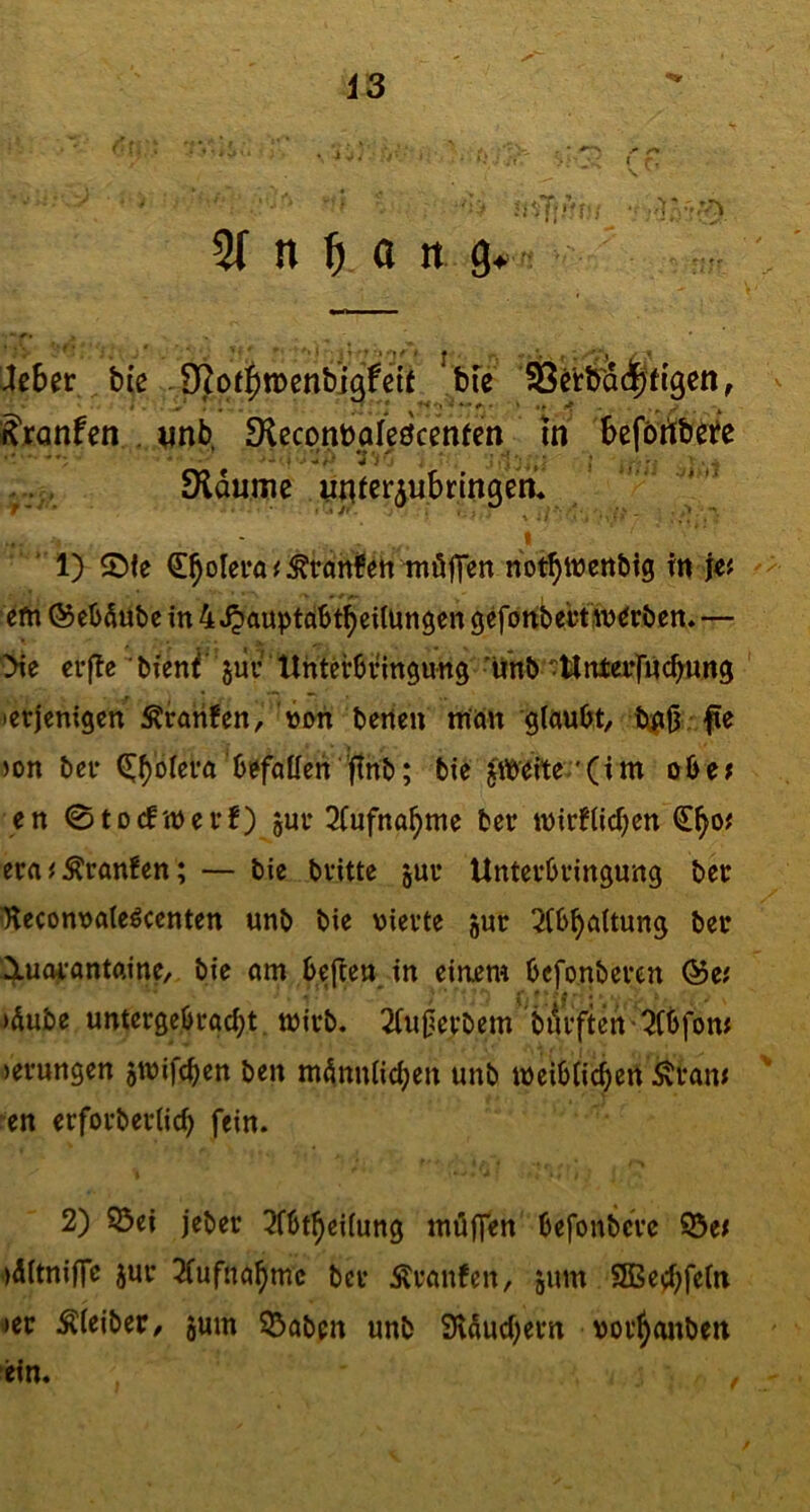 • C?. ^ n f) a n g^ /? Jeber bie . 9Ro(|)n)enbi9fe{t^ , ^jranfen . vnb, 9leconbaIeöcen(en In befbribete Sidumc nnferiubringen* - . * 1) $Dfe €^olera < ^ranfett tnöflen notbtücttbig tn je# '^m (SebÄube in 4 J^auptcibtbcUungen gefortbebtsn^rben»— >ie erjTe ' bienf jur Unterbringung • Unb'Unta*f«cbung icrjenigcn ^ratifen, üon betten ntön gtttubt/ bßjj fie ton ber (S;f)bfera’biffallen ftnb; bie jlbeite *(im obe; en 0tocftt)erf) jur 3(ufna^me ber it)irtiitf)en €^0# era^Äran!en; — bie britte jur Unterbringung ber ^econuatcbcenten unb bie vierte jur 3[b^a(tung ber luojrantftine, bie am beflen in einem bcfonbercn &t( Mube untergebrac^t tvirb. 2(uOevbem bilrftert '5(bfom terungen ^tvifcben ben m^nnndjen unb meibiicbert Äram ■en erforberlic^ fein. 2) 55ci jeber 3fbt^ei(ung müffen befonbcre ©e^ tditniffe jur 2(ufna^mc ber Äranfen, äum 9Bed;fe(n «»er Äieiber/ jum 53abcn unb 9l5uci)ern vor^aitben ein.