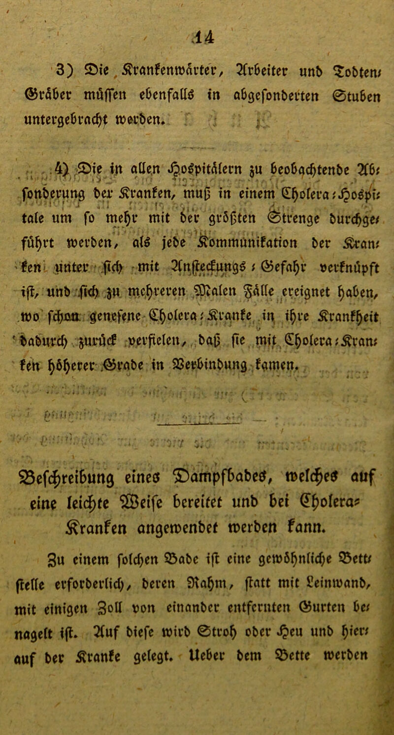 3) SDie, ÄrflnfenttJauter, 2(r6eiter unb lobten/ @r56er möflen ebcnfattö in abgcfonbetten 0tu6en untergebfnc^f wei-ben. . .4) -5Me in ollen ^.o^piti^lern ju 6eo6(^c^tenbe Zbt fortbnnn^ M* tonfen, mu0 in einem S^olei*o;^ogpi; tole um fo rne^i* mit 6eV gv50ten Strenge burc^ge/ fö^vt wevben/ olö jebe Äommünifotion ber Ärom 'fett t unteu ;ftc^ -mit 3(n(tecEungö # Ö3efo^v nevfnöpft ifl, unb.JM, m.c.^vevett ,?pto(en §dlle ereignet ^oben, mo fdbßö; gen.efene ^^olcroJÄrgnfe in. i^re tonf^eit * t»oburc^ Smröcf ;perftclen/ ,,baij fle mi^ <5!^olero;Ävom fm ^b^erer <©vobe in 2Setfbinb«ng fgmen. 25ef(^rei6un9 cineef ^ampfSabeet; tnel^e^ öuf eine leidste Sßetfc bereifet unb bei ^^olera? ^ranfen ongetpenbef tnerben fann. I 3u einem folc^en 93obe i(l eine gett)6^nlicf;e ©ett/ (Iclle erforberlid)/ beven SHobm, flott mit Seimnonb, mit einigen Soll non einonber entfernten ÖJurten f>c( nogelt ift» 2luf biefe wirb 0trob ober ^eu unb ouf ber Äronfe gelegt, lieber bem ©ette werbe« '1