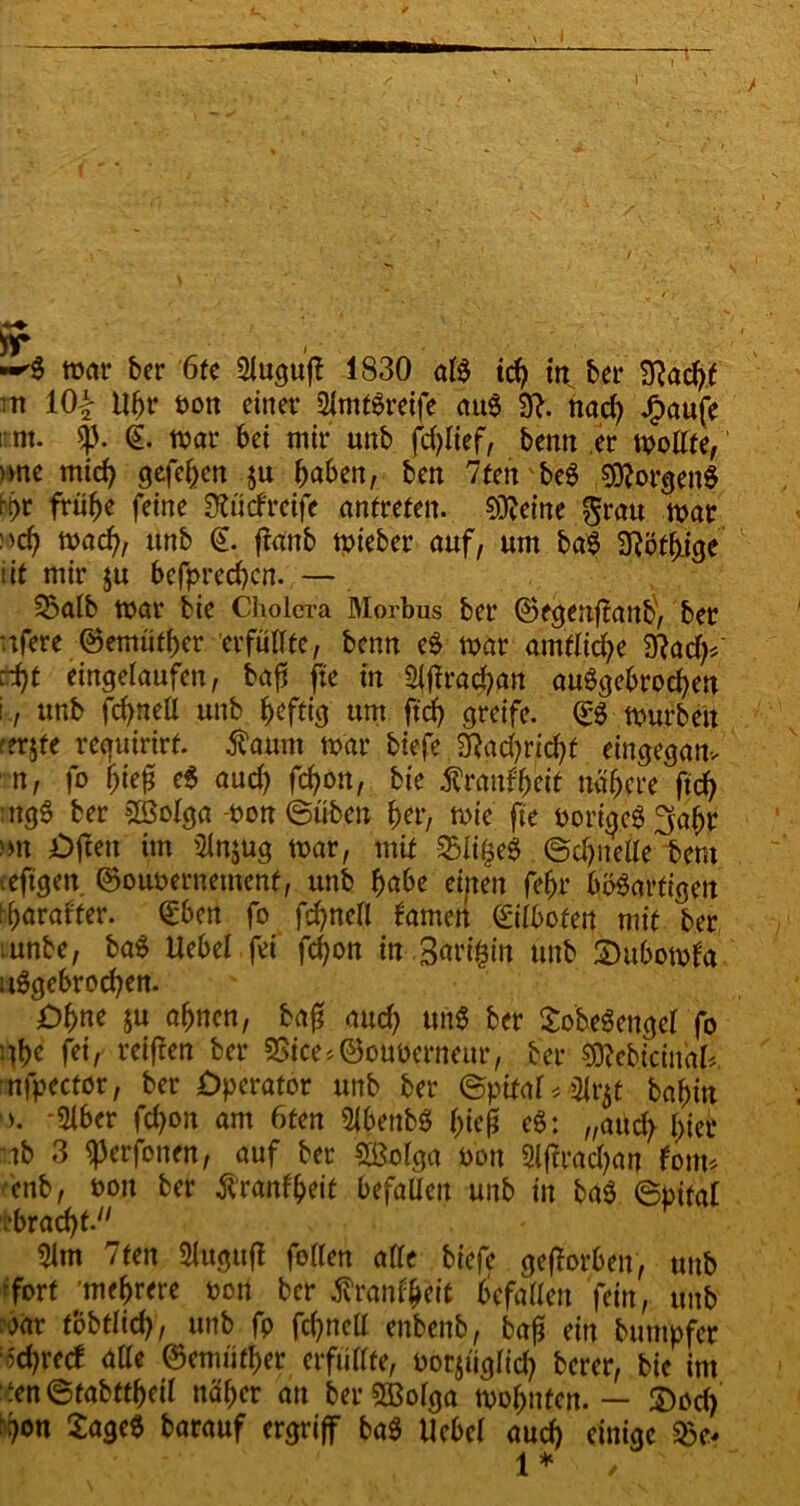 r -'S war ber 6fc Slugufl 1830 als ich in bet* 3?ach( ■tt 10| Uhr t>on einet’ SlmtSreife auS 90 nach JPmufe ; nt. $. (£. war bet mit* unb fcfylief, bemt er wollte, >vne mich gefe^en ju haben, ben 7ten'beS Borgens N>t frühe feine 301 cf reife antreten. Oleine $ratt war Mch wach, «nb & fOtnb wieber auf, um baS 3T?öt^icje iit mir $u bcfpred)cn.;— 55alb war bie Cholera Morbus ber @egenf?ant>, ber ufere ©emüther erfüllte, bemt eS war amtliche Sftach* :i)t eingelaufen, bafi fte in Slfirachan auSgebrochen i, unb fd)neü unb heftig um ftch greife. <£S würben ferjte requirirf. faum war btefe 2Rad?richf eingegam n, fo fyiefi eS aud) fchon, bie Äranfheit nähere ftch ugS ber 3öolga -twn ©üben her, wie fte borigcS'jafw ■ nt jDftett im 31njug war, mit SSli^eS ©dfnelle tern leftgen. ©ouoernement, unb habe eijten fehr bösartigen tyaratfer. (£ben fo fchnell famen Eilboten mit ber ;unbe, baS Uebel fei fchon in Bürgin unb 2)ubowfa uSgebrochen. Ohne ju ahnen, bah and? uttS ber SobeSengel fo nhe fei/ reiften ber 3Sice*@oubernettr, ber SRebicinaO nfpector, ber £>perafor unb ber ©ptfal * <3lr$t bahin *51ber fchon am 6ten SfbenbS htcjj eS: „atlch f>tet ib 3 ^erfonen, auf ber Sßolga t>on Slffradjan fotm enb, t>ou ber ftranfheit befallen unb in baS ©pital ■bracht. 5lm 7ten Slttgufl füllen alle biefe geftorben, unb -fort 'mehrere Dort ber ^ranfheit befallen fein, unb i’oar tobtlid), unb fp fchnell enbenb, bah ritt bunipfer Schreef alle (Semüfher erfüllte, oorjüglid? berer, bie im ten@tabttheil näher an berSBolga wohnten. — £)od) ‘h°n £ageS barauf ergriff baS Uebel aud) einige $e*