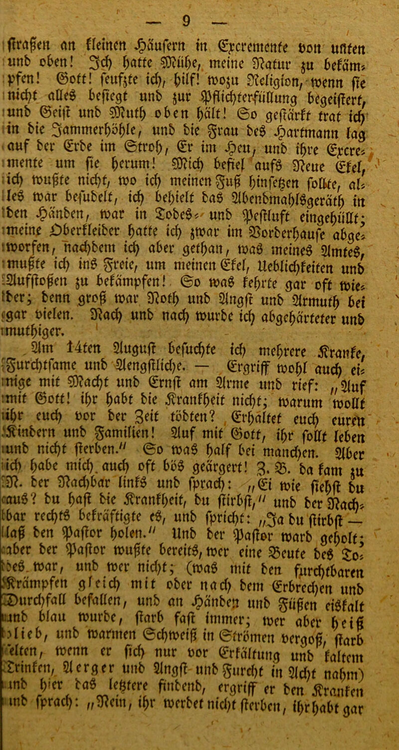 (fragen an fleinen Raufern in ©pcremenfe Pott unten unb oben! 3ch batte 0D?ü^e, meine SftafUr $u betärm pfen! ©ott! feufjte ich, -&ilf! mo$u Religion, menn ftc nid)t alles beftegt unb jur Pflichterfüllung begeiflerf, unb ©eift unb Pfufb oben hält! ©o geftäiit traf ich in bie ^ammerböble, unb bie grau beg Jparfmantt lag auf ber ©rbe im ©trof), ©r im Jpeu, unb ihre ©pcre* mente um fte herum! SOUd) befielt' aufö 9?eue ©fei, id) muffe nicht, mo ich meinen guf binfe^en foftfe, aU :Ie6 mar befubelf, ich befielt baS 2lbenbmablSgeräfb in :ben £änben, mar in £obe$*' unb peflluft 'eingehuflf- :meine i)berfleiber batte icb jmar im SSorberbaufe abge* tmorfen, naebbem ich aber gefban, maS meines QlmfeS, muffe ich inS greie, um meinen ©fei, Ueblid;feiten unb ■2iuffiogen ju bekämpfen!, ©o maS febrfe gar oft mie* tber; benn grofl mar 3Rofb unb 21ngfl unb 21rmufb bei jgar oielen. SRach unb nach mürbe id; abgehärteter unb imutbiger. ' ‘ 21m 14fen 21ugufl befuchfc ich mehrere Strafe, ;gurchtfame unb 2lengfllid;e. — ©rgriff mobl auch ei' mige mit €D?acht unb ©rnff am 2(rme unb rief: „2(uf :mit ©ott! ihr habt bie ^ranfbeit nicht; marum mollf iibr eud; oor ber Seif tobten? ©rbälfef euch euren ^inbern unb gamitien! 2luf mit ©oft, ihr fotff leben mnb nicht fierben. ©o ma$ half bei mand>en. 21ber id) habe mid;.auch oft böS geärgert! 3. S5. ba fant tu ‘2R. ber 2Rad)bar linfS unb fprad>: /„©{ mie fiebft bu cauö? bu baff bie ^ranf'beif, bu flirbff, unb ber^ad)* tbar rechts befräftigte eS, unb fprichf: ,$a bu ffirbff — Kaf ben Paflor holen.'' Unb ber Raffer marb geholt* ■aber ber paflor muffe bereits, mer eine £eute be$ So’ beS. mar, unb mer nidjf; (maS mit ben fruchtbaren Krämpfen gleich mit ober nach bem ©rbredmn unb 3>urd)faU befallen, unb an Jpänben unb giifen eiSfalt mb blau mürbe, (färb faft immer; mer aber b'ifi ^lieb, unb marmen ©chmeif in ©frömen oergof, (färb eiten, menn er fid> nur oor ©rfältung unb faltem Printen, 21 erg er unb 2lngfl unbgurebt in 2id)t nahm) mb h«er baS ledere flutenb, ergriff er beit Traufen mb fprach: „2Rem, ihr werbet nicht fferben, ibrbabtgar